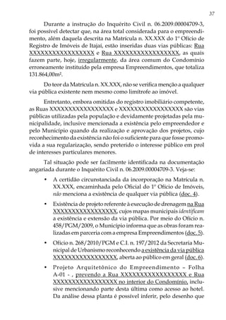 37
Durante a instrução do Inquérito Civil n. 06.2009.00004709-3,
foi possível detectar que, na área total considerada para o empreendi-
mento, além daquela descrita na Matrícula n. XX.XXX do 1º Ofício de
Registro de Imóveis de Itajaí, estão inseridas duas vias públicas: Rua
XXXXXXXXXXXXXXXXX e Rua XXXXXXXXXXXXXXXXX, as quais
fazem parte, hoje, irregularmente, da área comum do Condomínio
erroneamente instituído pela empresa Empreendimentos, que totaliza
131.864,00m².
Do teor da Matrícula n. XX.XXX, não se verifica menção a qualquer
via pública existente nem mesmo como limítrofe ao imóvel.
Entretanto, embora omitidas do registro imobiliário competente,
as Ruas XXXXXXXXXXXXXXXXX e XXXXXXXXXXXXXXXXX são vias
públicas utilizadas pela população e devidamente projetadas pela mu-
nicipalidade, inclusive mencionada a existência pelo empreendedor e
pelo Município quando da realização e aprovação dos projetos, cujo
reconhecimento da existência não foi o suficiente para que fosse promo-
vida a sua regularização, sendo preterido o interesse público em prol
de interesses particulares menores.
Tal situação pode ser facilmente identificada na documentação
angariada durante o Inquérito Civil n. 06.2009.00004709-3. Veja-se:
•	 A certidão circunstanciada da incorporação na Matrícula n.
XX.XXX, encaminhada pelo Oficial do 1º Ofício de Imóveis,
não menciona a existência de qualquer via pública (doc. 4).
•	 Existência de projeto referente à execução de drenagem na Rua
XXXXXXXXXXXXXXXXX, cujos mapas municipais identificam
a existência e extensão da via pública. Por meio do Ofício n.
458/PGM/2009, o Município informa que as obras foram rea-
lizadas em parceria com a empresa Empreendimentos (doc. 5).
•	 Ofício n. 268/2010/PGM e C.I. n. 197/2012 da Secretaria Mu-
nicipal de Urbanismo reconhecendo a existência da via pública
XXXXXXXXXXXXXXXXX, aberta ao público em geral (doc. 6).
•	 Projeto Arquitetônico do Empreendimento – Folha
A-01 - , prevendo a Rua XXXXXXXXXXXXXXXXX e Rua
XXXXXXXXXXXXXXXXX no interior do Condomínio, inclu-
sive mencionando parte desta última como acesso ao hotel.
Da análise dessa planta é possível inferir, pelo desenho que
 