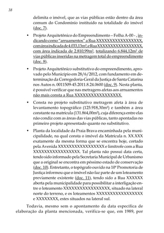 38
delimita o imóvel, que as vias públicas estão dentro da área
comum do Condomínio instituído na totalidade do imóvel
(doc. 7).
•	 Projeto Arquitetônico do Empreendimento – Folha A-00 - , in-
dicando como “arruamentos” a Rua XXXXXXXXXXXXXXXXX,
comáreaindicadade4.033,13m²,eRuaXXXXXXXXXXXXXXXXX,
com área indicada de 2.810,99m², totalizando 6.844,12m² de
vias públicas inseridas na metragem total do empreendimento
(doc. 8).
•	 Projeto Arquitetônico substitutivo do empreendimento, apro-
vado pelo Município em 28/6/2012, com fundamento em de-
terminação da Corregedoria-Geral da Justiça de Santa Catarina
nos Autos n. 0011509-45.2011.8.24.0600 (doc. 9). Nesta planta,
é possível verificar que nas metragens afetas aos arruamentos
não mais consta a Rua XXXXXXXXXXXXXXXXX.
•	 Consta no projeto substitutivo metragem afeta à área de
levantamento topográfico (125.918,30m²) e também a área
constante na matrícula (131.864,00m²), cuja diferença entre elas
não condiz com as áreas das vias públicas, tanto apontadas no
primeiro projeto apresentado quanto no substitutivo.
•	 Planta da localidade da Praia Brava encaminhada pela muni-
cipalidade, na qual consta o imóvel da Matrícula n. XX.XXX
exatamente da mesma forma que se encontra hoje, cortado
pela Avenida XXXXXXXXXXXXXXXXX e limítrofe com a Rua
XXXXXXXXXXXXXXXXX. Tal planta não possui data certa,
tendo sido informado pela Secretaria Municipal de Urbanismo
que a original se encontra em péssimo estado de conservação
(doc. 10). Entretanto, o topógrafo ouvido na 10ª Promotoria de
Justiça informou que o imóvel não faz parte de um loteamento
previamente existente (doc. 11), tendo sido a Rua XXXXXX
aberta pela municipalidade para possibilitar a interligação en-
tre o loteamento XXXXXXXXXXXXXXXXX, situado na lateral
norte do terreno, e os loteamentos XXXXXXXXXXXXXXXXX
e XXXXXXXX, estes situados na lateral sul.
Todavia, mesmo sem o apontamento da data específica de
elaboração da planta mencionada, verifica-se que, em 1989, por
 