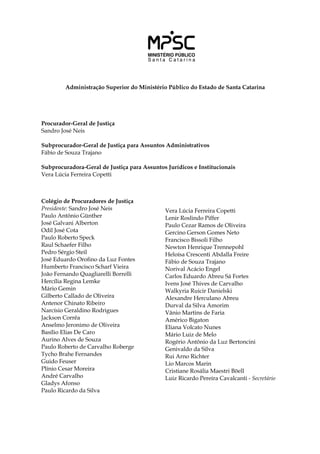 Administração Superior do Ministério Público do Estado de Santa Catarina
Procurador-Geral de Justiça
Sandro José Neis
Subprocurador-Geral de Justiça para Assuntos Administrativos
Fábio de Souza Trajano
	
Subprocuradora-Geral de Justiça para Assuntos Jurídicos e Institucionais
Vera Lúcia Ferreira Copetti
Colégio de Procuradores de Justiça
Presidente: Sandro José Neis
Paulo Antônio Günther
José Galvani Alberton
Odil José Cota
Paulo Roberto Speck
Raul Schaefer Filho
Pedro Sérgio Steil
José Eduardo Orofino da Luz Fontes
Humberto Francisco Scharf Vieira
João Fernando Quagliarelli Borrelli
Hercília Regina Lemke
Mário Gemin
Gilberto Callado de Oliveira
Antenor Chinato Ribeiro
Narcísio Geraldino Rodrigues
Jackson Corrêa
Anselmo Jeronimo de Oliveira
Basílio Elias De Caro
Aurino Alves de Souza
Paulo Roberto de Carvalho Roberge
Tycho Brahe Fernandes
Guido Feuser
Plínio Cesar Moreira
André Carvalho
Gladys Afonso
Paulo Ricardo da Silva
Vera Lúcia Ferreira Copetti
Lenir Roslindo Piffer
Paulo Cezar Ramos de Oliveira
Gercino Gerson Gomes Neto
Francisco Bissoli Filho
Newton Henrique Trennepohl
Heloísa Crescenti Abdalla Freire
Fábio de Souza Trajano
Norival Acácio Engel
Carlos Eduardo Abreu Sá Fortes
Ivens José Thives de Carvalho
Walkyria Ruicir Danielski
Alexandre Herculano Abreu
Durval da Silva Amorim
Vânio Martins de Faria
Américo Bigaton
Eliana Volcato Nunes
Mário Luiz de Melo
Rogério Antônio da Luz Bertoncini
Genivaldo da Silva
Rui Arno Richter
Lio Marcos Marin
Cristiane Rosália Maestri Böell
Luiz Ricardo Pereira Cavalcanti - Secretário
 