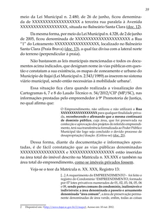 39
meio da Lei Municipal n. 2.480, de 26 de junho, ficou denomina-
da de XXXXXXXXXXXXXXXXXX a terceira rua paralela à Avenida
XXXXXXXXXXXXXXXXXX, situada no Balneário Santa Clara (doc. 12).
Da mesma forma, por meio da Lei Municipal n. 4.328, de 2 de junho
de 2005, ficou denominada de XXXXXXXXXXXXXXXXXXXXX a Rua
“1” do Loteamento XXXXXXXXXXXXXXXXX, localizado no Balneário
Santa Clara (Praia Brava) (doc. 13), a qual faz divisa com a lateral norte
do terreno (perpendicular à praia).
Não bastassem as leis municipais mencionadas e todos os docu-
mentos acima indicados, que designam nome às vias públicas em ques-
tão e constatam a sua existência, os mapas de zoneamento e urbano do
Município de Itajaí (Lei Municipal n. 2.543/1989) as inserem no sistema
viário municipal, sendo então necessárias à mobilidade urbana2
.
Essa situação fica clara quando realizada a visualização dos
Cartogramas 6, 7 e 8 do Laudo Técnico n. 54/2012/CIP (MP/SC), nas
informações prestadas pelo empreendedor à 9ª Promotoria de Justiça,
no qual afirma que:
O Empreendimento, não utilizou e não utilizará a Rua
XXXXXXXXXXXXXXXXX para qualquer finalidade priva-
da, reconhecendo e afirmando que a mesma continuará
de domínio público, cuja área, que foi preservada na
confecção e aprovação dos projetos do referido empreendi-
mento, terá sua transferência formalizada ao Poder Público
Municipal tão logo seja concluído o devido processo de
desapropriação/doação. (Grifou-se) (doc. 21).
Dessa forma, diante da documentação e informações apon-
tadas, é de fácil constatação que as vias públicas denominadas
XXXXXXXXXXXXXXXXX e XXXXXXXXXXXXXXXXX estão inseridas
na área total do imóvel descrito na Matrícula n. XX.XXX e também na
área total do empreendimento, como se imóveis privados fossem.
Veja-se o teor da Matrícula n. XX. XXX, Registro 13:
[...] A requerimento do EMPREENDIMENTO - foi feito o
registro do Condomínio ‘EMPREENDIMENTO, formado
por 07 lotes privativos numerados de 01, 02, 03, 04, 05, 06
e 08, sendo partes comuns do condomínio, inalienáveis e
indivisíveis: a área denominada a passeio e arruamento
denominada “área comum”, a área de preservação perma-
nente denominadas de área verde, enfim, todas as coisas
2	 Disponível em: <http://novo.itajai.sc.gov.br/l/mapa>. Acesso em: 10 out. 2012.
 