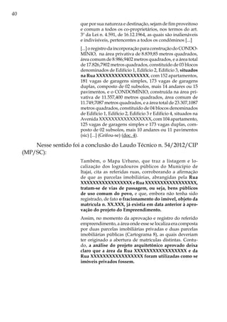 40
que por sua natureza e destinação, sejam de fim proveitoso
e comum a todos os co-proprietários, nos termos do art.
3º da Lei n. 4.591, de 16.12.1964, as quais são inalienáveis
e indivisíveis, pertencentes a todos os condôminos [...]
[...] o registro da incorporação para construção do CONDO-
MÍNIO, na área privativa de 8.839,85 metros quadrados,
área comum de 8.986,9402 metros quadrados, e a área total
de 17.826,7902 metros quadrados, constituído de 03 blocos
denominados de Edifício 1, Edifício 2, Edifício 3, situados
na Rua XXXXXXXXXXXXXXXXX, com 152 apartamentos,
181 vagas de garagens simples, 173 vagas de garagens
duplas, composto de 02 subsolos, mais 14 andares ou 15
pavimentos, e o CONDOMÍNIO, construída na área pri-
vativa de 11.557,400 metros quadrados, área comum de
11.749,7087 metros quadrados, e a área total de 23.307,1087
metros quadrados, constituído de 04 blocos denominados
de Edifício 1, Edifício 2, Edifício 3 r Edifício 4, situados na
Avenida XXXXXXXXXXXXXXXXX, com 104 apartamento,
125 vagas de garagens simples e 173 vagas duplas, com-
posto de 02 subsolos, mais 10 andares ou 11 pavimentos
(sic) [...] (Grifou-se) (doc. 4).
Nesse sentido foi a conclusão do Laudo Técnico n. 54/2012/CIP
(MP/SC):
Também, o Mapa Urbano, que traz a listagem e lo-
calização dos logradouros públicos do Município de
Itajaí, cita as referidas ruas, corroborando a afirmação
de que as parcelas imobiliárias, abrangidas pela Rua
XXXXXXXXXXXXXXXXXeRuaXXXXXXXXXXXXXXXXX,
tratam-se de vias de passagem, ou seja, bens públicos
de uso comum do povo, e que, embora não tenha sido
registrado, de fato o fracionamento do imóvel, objeto da
matrícula n. XX.XXX, já existia em data anterior à apro-
vação do projeto do Empreendimento.
Assim, no momento da aprovação e registro do referido
empreendimento, a área onde esse se localiza era composta
por duas parcelas imobiliárias privadas e duas parcelas
imobiliárias públicas (Cartograma 8), as quais deveriam
ter originado a abertura de matrículas distintas. Contu-
do, a análise do projeto arquitetônico aprovado deixa
claro que a área da Rua XXXXXXXXXXXXXXXXX e da
Rua XXXXXXXXXXXXXXXXX foram utilizadas como se
imóveis privados fossem.
 
