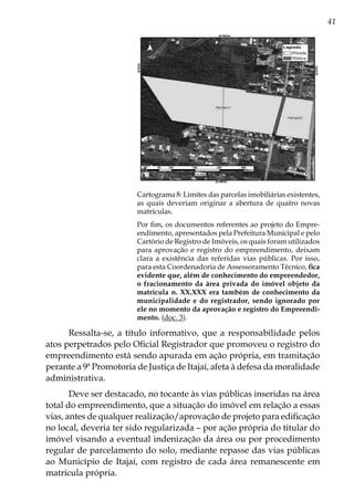 41
Cartograma 8: Limites das parcelas imobiliárias existentes,
as quais deveriam originar a abertura de quatro novas
matrículas.
Por fim, os documentos referentes ao projeto do Empre-
endimento, apresentados pela Prefeitura Municipal e pelo
Cartório de Registro de Imóveis, os quais foram utilizados
para aprovação e registro do empreendimento, deixam
clara a existência das referidas vias públicas. Por isso,
para esta Coordenadoria de Assessoramento Técnico, fica
evidente que, além de conhecimento do empreendedor,
o fracionamento da área privada do imóvel objeto da
matrícula n. XX.XXX era também de conhecimento da
municipalidade e do registrador, sendo ignorado por
ele no momento da aprovação e registro do Empreendi-
mento. (doc. 3).
Ressalta-se, a título informativo, que a responsabilidade pelos
atos perpetrados pelo Oficial Registrador que promoveu o registro do
empreendimento está sendo apurada em ação própria, em tramitação
perante a 9ª Promotoria de Justiça de Itajaí, afeta à defesa da moralidade
administrativa.
Deve ser destacado, no tocante às vias públicas inseridas na área
total do empreendimento, que a situação do imóvel em relação a essas
vias, antes de qualquer realização/aprovação de projeto para edificação
no local, deveria ter sido regularizada – por ação própria do titular do
imóvel visando a eventual indenização da área ou por procedimento
regular de parcelamento do solo, mediante repasse das vias públicas
ao Município de Itajaí, com registro de cada área remanescente em
matrícula própria.
 