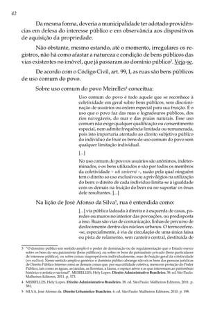 42
Da mesma forma, deveria a municipalidade ter adotado providên-
cias em defesa do interesse público e em observância aos dispositivos
de aquisição da propriedade.
Não obstante, mesmo estando, até o momento, irregulares os re-
gistros, não há como afastar a natureza e condição de bens públicos das
vias existentes no imóvel, que já passaram ao domínio público3
. Veja-se.
De acordo com o Código Civil, art. 99, I, as ruas são bens públicos
de uso comum do povo.
Sobre uso comum do povo Meirelles4
conceitua:
Uso comum do povo é todo aquele que se reconhece à
coletividade em geral sobre bens públicos, sem discrimi-
nação de usuários ou ordem especial para sua fruição. É o
uso que o povo faz das ruas e logradouros públicos, dos
rios navegáveis, do mar e das praias naturais. Esse uso
comum não exige qualquer qualificação ou consentimento
especial, nem admite frequência limitada ou remunerada,
pois isto importaria atentado ao direito subjetivo público
do indivíduo de fruir os bens de uso comum do povo sem
qualquer limitação individual.
[...]
No uso comum do povo os usuários são anônimos, indeter-
minados, e os bens utilizados o são por todos os membros
da coletividade – uti universi –, razão pela qual ninguém
tem o direito ao uso exclusivo ou a privilégios na utilização
do bem: o direito de cada indivíduo limita-se à igualdade
com os demais na fruição do bem ou no suportar os ônus
dele resultantes. [...]
Na lição de José Afonso da Silva5
, rua é entendida como:
[...] via pública ladeada à direita e à esquerda de casas, pa-
redes ou muros no interior das povoações, ou predisposta
a isso. Ruas são vias de comunicação, linhas de percurso de
deslocamento dentro dos núcleos urbanos. O termo refere-
-se, especialmente, à via de circulação de uma única faixa
ou pista de rolamento, sem canteiro central, destituída de
3	 “O domínio público em sentido amplo é o poder de dominação ou de regulamentação que o Estado exerce
sobre os bens do seu patrimônio (bens públicos), ou sobre os bens do patrimônio privado (bens particulares
de interesse público), ou sobre coisas inapropriáveis individualmente, mas de fruição geral da coletividade
(res nullius). Nesse sentido amplo e genérico o domínio público abrange não só os bens das pessoas jurídicas
de Direito Público Interno como as demais coisas que, por sua utilidade coletiva, merecem proteção do Poder
Público, tais como as águas, as jazidas, as florestas, a fauna, o espaço aéreo e as que interessam ao patrimônio
histórico e artístico nacional”. MEIRELLES, Hely Lopes. Direito Administrativo Brasileiro. 38. ed. São Paulo:
Malheiros Editores, 2011. p. 573.
4	 MEIRELLES, Hely Lopes. Direito Administrativo Brasileiro. 38. ed. São Paulo: Malheiros Editores, 2011. p.
581.
5	 SILVA, José Afonso da. Direito Urbanístico Brasileiro. 6. ed. São Paulo: Malheiros Editores, 2010. p. 198.
 
