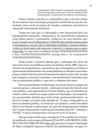 43
ornamentação. Mas também é empregado em sentido ge-
nérico, pois quando se fala nas ruas de uma cidade está-se
mencionando o conjunto de vias urbanas, sem distinção.
Nesse contexto, percebe-se a importância que a rua tem dentro
de um sistema viário municipal, porquanto é destinada ao uso da cole-
tividade como via de circulação de veículos e pedestres, necessária ao
adequado ordenamento territorial.
Tendo em vista que é o Município o ente responsável pelo seu
planejamento urbanístico, utilizando-se de instrumentos específicos
como plano diretor e zoneamento, verifica-se, no caso concreto, que,
já por ocasião da Lei Municipal n. 2.543/89 (que institui normas para
o zoneamento e uso do solo no Município de Itajaí), o traçado urbano-
-viário do local onde está inserido o imóvel é o mesmo que se apre-
senta hoje, ou seja, com a existência da Rua XXXXXXXXXXXXXXXXX
e Rua XXXXXXXXXXXXXXXXX (antiga Rua 1 do Loteamento
XXXXXXXXXXXXXXXXX).
Sendo assim, é possível afirmar que a utilização das áreas em
discussão como vias públicas ocorre, no mínimo, desde 1989, com a co-
nivência dos proprietários, operando-se, por consequência, ao menos o
apossamento administrativo da municipalidade em relação a essas áreas,
já que o imóvel não faz parte de loteamento anterior aprovado, ocasião
que ensejaria o concurso voluntário, com transferência automática das
vias ao patrimônio público, o que não é a hipótese dos autos.
Diz-se apossamento do Município, ad argumentandum, porque, no
caso em apreço, a situação de fato – utilização de áreas do imóvel como
vias públicas, com aquiescência do Poder Público, que as delimitou no
sistema viário e inseriu no mapa urbano do Município e do proprietá-
rio, que permitiu, até hoje, que assim o fosse, permanecendo inerte – se
fixou no tempo, ao menos pelo período de 23 anos, integrando-se os
bens ao domínio público, na forma de vias públicas, sendo descabido
falar-se em direito à indenização via ação de desapropriação indireta
face o lapso transcorrido, conforme já sumulado pelo STJ – Súmula n.
119 STJ.: A ação de desapropriação indireta prescreve em 20 anos.
Não por outro motivo que, em data de 17 de outubro do corrente,
foi publicado, com escopo na Súmula 473 do STF, o DECRETO N. 9.826,
DE 16 DE OUTUBRO DE 2012 (doc. 14), por meio do qual o Município
de Itajaí, corrigindo equívoco anterior da administração, revogou ex-
 