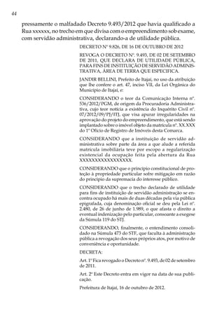 44
pressamente o malfadado Decreto 9.493/2012 que havia qualificado a
Rua xxxxxx, no trecho em que divisa com o empreendimento sob exame,
com servidão administrativa, declarando-a de utilidade pública.
DECRETO Nº 9.826, DE 16 DE OUTUBRO DE 2012
REVOGA O DECRETO Nº. 9.493, DE 02 DE SETEMBRO
DE 2011, QUE DECLARA DE UTILIDADE PÚBLICA,
PARA FINS DE INSTITUIÇÃO DE SERVIDÃO ADMINIS-
TRATIVA, ÁREA DE TERRA QUE ESPECIFICA.
JANDIR BELLINI, Prefeito de Itajaí, no uso da atribuição
que lhe confere o art. 47, inciso VII, da Lei Orgânica do
Município de Itajaí, e:
CONSIDERANDO o teor da Comunicação Interna nº.
536/2012/PGM, de origem da Procuradoria Administra-
tiva, cujo teor notícia a existência do Inquérito Civil nº.
07/2012/09/PJ/ITJ, que visa apurar irregularidades na
aprovação do projeto do empreendimento, que está sendo
implantado sobre o imóvel objeto da matrícula nº. XX.XXX
do 1º Ofício de Registro de Imóveis desta Comarca.
CONSIDERANDO que a instituição de servidão ad-
ministrativa sobre parte da área a que alude a referida
matrícula imobiliária teve por escopo a regularização
existencial da ocupação feita pela abertura da Rua
XXXXXXXXXXXXXXXXX.
CONSIDERANDO que o princípio constitucional de pro-
teção à propriedade particular sofre mitigação em razão
do princípio da supremacia do interesse público.
CONSIDERANDO que o trecho declarado de utilidade
para fins de instituição de servidão administração se en-
contra ocupado há mais de duas décadas pela via pública
epigrafada, cuja denominação oficial se deu pela Lei nº.
2.480, de 26 de junho de 1.989, o que afasta o direito a
eventual indenização pelo particular, consoante a exegese
da Súmula 119 do STJ.
CONSIDERANDO, finalmente, o entendimento consoli-
dado na Súmula 473 do STF, que faculta à administração
pública a revogação dos seus próprios atos, por motivo de
conveniência e oportunidade.
DECRETA:
Art. 1º Fica revogado o Decreto nº. 9.493, de 02 de setembro
de 2011.
Art. 2º Este Decreto entra em vigor na data de sua publi-
cação.
Prefeitura de Itajaí, 16 de outubro de 2012.
 