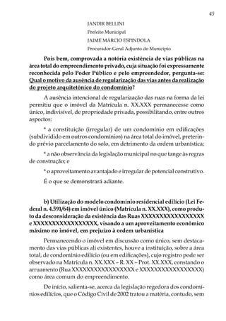 45
JANDIR BELLINI
Prefeito Municipal
JAIME MÁRCIO ESPINDOLA
Procurador-Geral Adjunto do Município
Pois bem, comprovada a notória existência de vias públicas na
área total do empreendimento privado, cuja situação foi expressamente
reconhecida pelo Poder Público e pelo empreendedor, pergunta-se:
Qual o motivo da ausência de regularização das vias antes da realização
do projeto arquitetônico do condomínio?
A ausência intencional de regularização das ruas na forma da lei
permitiu que o imóvel da Matrícula n. XX.XXX permanecesse como
único, indivisível, de propriedade privada, possibilitando, entre outros
aspectos:
* a constituição (irregular) de um condomínio em edificações
(subdividido em outros condomínios) na área total do imóvel, preterin-
do prévio parcelamento do solo, em detrimento da ordem urbanística;
* a não observância da legislação municipal no que tange às regras
de construção; e
* o aproveitamento avantajado e irregular de potencial construtivo.
É o que se demonstrará adiante.
b) Utilização do modelo condomínio residencial edilício (Lei Fe-
deral n. 4.591/64) em imóvel único (Matrícula n. XX.XXX), como produ-
to da desconsideração da existência das Ruas XXXXXXXXXXXXXXXXX
e XXXXXXXXXXXXXXXXX, visando a um aproveitamento econômico
máximo no imóvel, em prejuízo à ordem urbanística
Permanecendo o imóvel em discussão como único, sem destaca-
mento das vias públicas ali existentes, houve a instituição, sobre a área
total, de condomínio edilício (ou em edificações), cujo registro pode ser
observado na Matrícula n. XX.XXX – R. XX – Prot. XX.XXX, constando o
arruamento (Rua XXXXXXXXXXXXXXXXX e XXXXXXXXXXXXXXXXX)
como área comum do empreendimento.
De início, salienta-se, acerca da legislação regedora dos condomí-
nios edilícios, que o Código Civil de 2002 tratou a matéria, contudo, sem
 