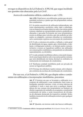 46
revogar os dispositivos da Lei Federal n. 4.591/64, que segue incidindo
nas questões não abarcadas pela Lei Civil6
.
Acerca do condomínio edilício, estabelece o art. 1.331:
Art. 1.331. Pode haver, em edificações, partes que são pro-
priedade exclusiva, e partes que são propriedade comum
dos condôminos.
§ 1o
As partes suscetíveis de utilização independente, tais
como apartamentos, escritórios, salas, lojas e sobrelojas,
com as respectivas frações ideais no solo e nas outras partes
comuns, sujeitam-se a propriedade exclusiva, podendo ser
alienadas e gravadas livremente por seus proprietários,
exceto os abrigos para veículos, que não poderão ser alie-
nados ou alugados a pessoas estranhas ao condomínio,
salvo autorização expressa na convenção de condomínio.
§ 2o
O solo, a estrutura do prédio, o telhado, a rede geral
de distribuição de água, esgoto, gás e eletricidade, a cale-
fação e refrigeração centrais, e as demais partes comuns,
inclusive o acesso ao logradouro público, são utilizados
em comum pelos condôminos, não podendo ser alienados
separadamente, ou divididos.
§ 3o
A cada unidade imobiliária caberá, como parte insepa-
rável, uma fração ideal no solo e nas outras partes comuns,
que será identificada em forma decimal ou ordinária no
instrumento de instituição do condomínio.
§ 4o
Nenhuma unidade imobiliária pode ser privada do
acesso ao logradouro público.
§ 5o
O terraço de cobertura é parte comum, salvo disposi-
ção contrária da escritura de constituição do condomínio.
Por sua vez, a Lei Federal n. 4.591/64, que dispõe sobre o condo-
mínio em edificações e incorporações imobiliárias, preconiza:
Art. 3º O terreno em que se levantam a edificação ou o
conjunto de edificações e suas instalações, bem como as
fundações, paredes externas, o teto, as áreas internas de
ventilação, e tudo o mais que sirva a qualquer depen-
dência de uso comum dos proprietários ou titulares de
direito à aquisição de unidades ou ocupantes, constituirão
condomínio de todos, e serão insuscetíveis de divisão,
ou de alienação destacada da respectiva unidade. Serão,
também, insuscetíveis de utilização exclusiva por qualquer
condômino.
[...]
Art. 8º Quando, em terreno onde não houver edificação,
6	 RIZZARDO, Arnaldo. Condomínio edilício e incorporação imobiliária. Rio de Janeiro: Forense, 2011. p. 12.
 