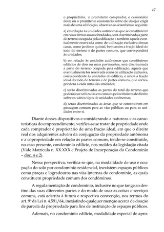 47
o proprietário, o promitente comprador, o cessionário
deste ou o promitente cessionário sobre ele desejar erigir
mais de uma edificação, observar-se-á também o seguinte:
a) em relação às unidades autônomas que se constituírem
em casas térreas ou assobradadas, será discriminada a parte
do terreno ocupada pela edificação e também aquela even-
tualmente reservada como de utilização exclusiva dessas
casas, como jardim e quintal, bem assim a fração ideal do
todo do terreno e de partes comuns, que corresponderá
às unidades;
b) em relação às unidades autônomas que constituírem
edifícios de dois ou mais pavimentos, será discriminada
a parte do terreno ocupada pela edificação, aquela que
eventualmente for reservada como de utilização exclusiva,
correspondente às unidades do edifício, e ainda a fração
ideal do todo do terreno e de partes comuns, que corres-
ponderá a cada uma das unidades;
c) serão discriminadas as partes do total do terreno que
poderão ser utilizadas em comum pelos titulares de direito
sobre os vários tipos de unidades autônomas;
d) serão discriminadas as áreas que se constituírem em
passagem comum para as vias públicas ou para as uni-
dades entre si.
Diante desses dispositivos e considerando a natureza e as carac-
terísticas do empreendimento, verifica-se se tratar de propriedade onde
cada comprador é proprietário de uma fração ideal, em que o direito
real dos adquirentes advém da conjugação da propriedade autônoma
e a copropriedade em relação às partes comuns, tendo-se constituído,
no caso presente, condomínio edilício, nos moldes da legislação citada
(Vide Matrícula n. XX.XXX e Projeto de Incorporação do Condomínio
– doc. 4 e 2).
Nessa perspectiva, verifica-se que, na modalidade de uso e ocu-
pação do solo por condomínio residencial, inexistem espaços públicos
como praças e logradouros nas vias internas do condomínio, as quais
constituem propriedade comum dos condôminos.
A regulamentação do condomínio, inclusive no que tange ao des-
tino das suas diferentes partes e do modo de usar as coisas e serviços
comuns, está adstrita à futura e respectiva convenção, nos termos do
art. 9º da Lei n. 4.591/64, inexistindo qualquer menção acerca de doação
de parcela da propriedade para fins de instituição de espaços públicos.
Ademais, no condomínio edilício, modalidade especial de apro-
 