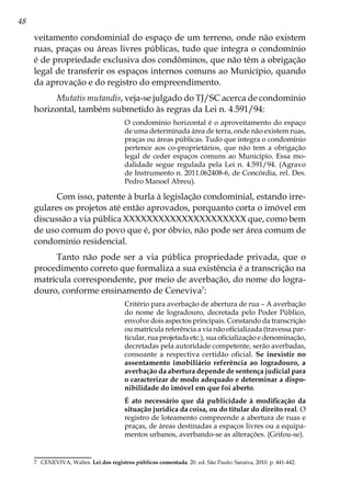 48
veitamento condominial do espaço de um terreno, onde não existem
ruas, praças ou áreas livres públicas, tudo que integra o condomínio
é de propriedade exclusiva dos condôminos, que não têm a obrigação
legal de transferir os espaços internos comuns ao Município, quando
da aprovação e do registro do empreendimento.
Mutatis mutandis, veja-se julgado do TJ/SC acerca de condomínio
horizontal, também submetido às regras da Lei n. 4.591/94:
O condomínio horizontal é o aproveitamento do espaço
de uma determinada área de terra, onde não existem ruas,
praças ou áreas públicas. Tudo que integra o condomínio
pertence aos co-proprietários, que não tem a obrigação
legal de ceder espaços comuns ao Município. Essa mo-
dalidade segue regulada pela Lei n. 4.591/94. (Agravo
de Instrumento n. 2011.062408-6, de Concórdia, rel. Des.
Pedro Manoel Abreu).
Com isso, patente à burla à legislação condominial, estando irre-
gulares os projetos até então aprovados, porquanto corta o imóvel em
discussão a via pública XXXXXXXXXXXXXXXXXXXXX que, como bem
de uso comum do povo que é, por óbvio, não pode ser área comum de
condomínio residencial.
Tanto não pode ser a via pública propriedade privada, que o
procedimento correto que formaliza a sua existência é a transcrição na
matrícula correspondente, por meio de averbação, do nome do logra-
douro, conforme ensinamento de Ceneviva7
:
Critério para averbação de abertura de rua – A averbação
do nome de logradouro, decretada pelo Poder Público,
envolve dois aspectos principais. Constando da transcrição
ou matrícula referência a via não oficializada (travessa par-
ticular, rua projetada etc.), sua oficialização e denominação,
decretadas pela autoridade competente, serão averbadas,
consoante a respectiva certidão oficial. Se inexistir no
assentamento imobiliário referência ao logradouro, a
averbação da abertura depende de sentença judicial para
o caracterizar de modo adequado e determinar a dispo-
nibilidade do imóvel em que foi aberto.
É ato necessário que dá publicidade à modificação da
situação jurídica da coisa, ou do titular do direito real. O
registro de loteamento compreende a abertura de ruas e
praças, de áreas destinadas a espaços livres ou a equipa-
mentos urbanos, averbando-se as alterações. (Grifou-se).
7	 CENEVIVA, Walter. Lei dos registros públicos comentada. 20. ed. São Paulo: Saraiva, 2010. p. 441-442.
 