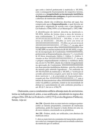 51
que corta o imóvel pertencente à matrícula n. XX.XXX,
com o consequente fracionamento do respectivo terreno,
constata-se a irregularidade na incorporação imobiliária
do Empreendimento não contíguos, os quais necessitavam
a abertura de matrículas distintas.
Portanto, diante das evidências descritas até aqui, fica
comprovado que o Empreendimento, o qual deveria ser
aprovado e registrado de acordo com o que dispõem a
Lei Federal n. 6766/1979 e a Lei Municipal n. 1787/1980.
A identificação do imóvel, descrita na matrícula n.
XX.XXX, define de forma clara a área do terreno e
seus confrontantes “[...] medindo a oeste com terras de
XXXXXXXXXXXXXXXXX – 268,00m; a leste com
terras de XXXXXXX – 203,40m; ao norte com terras de
XXXXXXXXXXXXXXXXX. - 721,00m e ao sul com terras de
XXXXXXXXXXXXXXXXX – 577,50m [...]”, ou seja, não é
feita qualquer menção à Rua XXXXXXXXXXXXXXXXX. Em
15/08/2009, na mesma matrícula (R-XX-XX.XXX), o regis-
tro da incorporação do Condomínio XXXXXXXXXXXXX,
pertencente ao Empreendimento, descreve “[...] constituído
de 03 blocos denominados Edifício 1, Edifício 2 e Edifício 3,
situados na Rua XXXXXXXXXXXXXXXXX [...]”, ou seja,
o próprio empreendimento evidencia a existência dessa
rua. Já em 11/10/2011, diante da evidente irregularidade
na aprovação do Condomínio XXXXXXXXXXXXXXXXX
em duas parcelas imobiliárias distintas - pois há a divisão
do terreno pelo referido logradouro -, foi realizada na
AV-XX-XX,XXX da matrícula n. XX.XXX, a “instituição de
servidão administrativa amigável, parte ideal do imóvel objeto
desta matrícula (…) de propriedade de Empreendimentos.,
ocupada pela Rua XXXXXXXXXXXXXXXXX [...]” com o
intuito de descaracterizar a Rua XXXXXXXXXXXXXXXXX
como via pública e portanto, eximir-se da necessidade de
efetuar-se o parcelamento de solo conforme preceitua o
art. 2O, § 1º, da Lei n. 6.766/79.
Outrossim, caso o condomínio edilício abranja mais de um terreno,
torna-se indispensável, antes, a sua unificação, atendendo às regras dos
artigos 234 e 235 da Lei Federal n. 6.015/73 (Lei dos Registros Públicos).
Senão, veja-se:
Art. 234 - Quando dois ou mais imóveis contíguos perten-
centes ao mesmo proprietário, constarem de matrículas
autônomas, pode ele requerer a fusão destas em uma só,
de novo número, encerrando-se as primitivas.
Art. 235 - Podem, ainda, ser unificados, com abertura de
matrícula única:
I - dois ou mais imóveis constantes de transcrições anterio-
res a esta Lei, à margem das quais será averbada a abertura
da matrícula que os unificar;
 