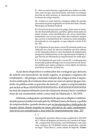 52
II - dois ou mais imóveis, registrados por ambos os siste-
mas, caso em que, nas transcrições, será feita a averbação
prevista no item anterior, as matrículas serão encerradas
na forma do artigo anterior.
III - 2 (dois) ou mais imóveis contíguos objeto de imissão
provisória na posse registrada em nome da União, Estado,
Município ou Distrito Federal.
§ 1o
Os imóveis de que trata este artigo, bem como os oriun-
dos de desmembramentos, partilha e glebas destacadas de
maior porção, serão desdobrados em novas matrículas,
juntamente com os ônus que sobre eles existirem, sempre
que ocorrer a transferência de 1 (uma) ou mais unidades,
procedendo-se, em seguida, ao que estipula o inciso II do
art. 233.
§ 2o
A hipótese de que trata o inciso III somente poderá ser
utilizada nos casos de imóveis inseridos em área urbana
ou de expansão urbana e com a finalidade de implementar
programas habitacionais ou de regularização fundiária, o
que deverá ser informado no requerimento de unificação.
§ 3o
Na hipótese de que trata o inciso III, a unificação das
matrículas poderá abranger um ou mais imóveis de domí-
nio público que sejam contíguos à área objeto da imissão
provisória na posse. (Grifou-se).
A par desse dispositivo e conhecedor das vantagens que deixaria
de auferir caso procedesse, de modo regular, os projetos e registros do
condomínio – até porque, consoante redação dos artigos acima, é impos-
sível a unificação de eventuais duas áreas no caso em apreço (já que exis-
tente via pública entre as parcelas do imóvel) –, optou o empreendedor
porincluirasRuasXXXXXXXXXXXXXXXXXeXXXXXXXXXXXXXXXXX
na área do empreendimento (sem devidamente destacá-las) e constituir
mais de um condomínio sobre a área total da Matrícula n. XX.XXX.
Ademais,aadequaçãoepertinênciadoqueorasedispõeéconfirma-
dapeloparecerjurídicolavradopeloSr.WilliamGarciadeSouza,apedido
do empreendedor, quando destaca que as incorporações e indicações de
frações ideais dizem respeito às áreas privativas de cada condomínio,
sem levar em consideração a área total do empreendimento (doc. 22):
[…]
Inicialmente, devemos observar que a matrícula n. XX.XXX
do 1º Ofício de Registro de Imóveis da Comarca de Itajaí-
-SC, compreende um terreno, sem benfeitorias, com uma
área contínua de 131.864,00 metros quadrados, situado
no lugar “Praia Brava”, nesta cidade de Itajaí-SC. Consi-
 
