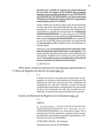 53
derando que o pedido de registro do empreendimento
foi com base nos artigos da lei 4.591/64, não se poderia
fracionar a área em lotes privativos, eis que esta forma de
parcelamento do solo demandaria a sua aprovação junto
à Prefeitura do Município, observando-se os regramentos
estabelecidos pela lei n. 6.766/79.
Assim, sabido que não houve aprovação do parcelamento
do solo, seja através de desmembramento, seja através de
loteamento, o ato seguinte praticado pelo Registrador,
consistente no registro da incorporação do Condomínio
XXXXXXXXXXXXXXXXX, na área privativa de 8.839,85
metros quadrados (correspondente ao lote privativo n. 4),
bem como do Condomínio XXXXXXXXXX a ser construído
na área de 11.557,400 metros quadrados (correspondente
ao lote privativo n. 01), também carece de adequação às
normas legais.
Ademais, já que as incorporações foram realizadas sobre
lotes devidamente individualizados e confrontados, toda
fração ideal das unidades autônomas a seres edificadas, por
conseguinte, também o foi com base nas áreas privativas
destes, não sendo levada em consideração a área total do
terreno constante da matrícula referenciada.
[...] (Grifou-se).
Além disso, consta do processo de incorporação apresentado ao
1º Ofício de Registro de Imóveis de Itajaí (doc. 2):
[…]
A fração de terreno a ser dada pelo incorporador ao pro-
prietário do terreno se dará quando da incorporação dos
edifícios em cada lote, uma vez que será constituído um
condomínio em cada lote. Portanto a fração de terreno
recebida pelo proprietário corresponderá aos percentuais
de área a ser construída em cada lote, levando em con-
sideração os percentuais aqui pactuados para cada lote.
Consta do Memorial de Registro do Condomínio (doc. 2):
[…]
OBJETO
O C o n d o m í n i o X X X X X X X X X X X X X X X X X ,
XXXXXXXXXXXXXXXXX está situado na Av.
XXXXXXXXXXXXXXXXX, s/n, Praia Brava, Itajaí – SC, é
formado por 07 lotes privativos e demais áreas comuns,
devidamente especificados no projeto arquitetônico, tota-
lizando uma área de 131.864,00m².
LOTES PRIVATIVOS – 07 unidades:
Totalizam uma área de 65.387,9900m².
 