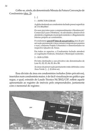 54
Colhe-se, ainda, da denominada Minuta da Futura Convenção de
Condomínio (doc. 2):
[…]
1 – ASPECTOS GERAIS
A gleba destinada ao condomínio fechado possui superfície
de 131.864,00m².
Os usos previstos para o empreendimento é Residencial/
Comercial/Lazer e Hotelaria. As atividades a desenvolver
atenderão a legislação municipal existente e o Regulamento
Interno próprio ao condomínio.
O condomínio prevê 07 lotes de uso privativo, área de pre-
servação permanente e área comum composta por passeios
e ruas, conforme Projeto Urbanístico e dimensionados no
respectivo Quadro de Áreas.
Em todos os aspectos, o Condomínio fechado atenderá
as Legislações Federais, Estadual e Municipal existentes.
2 – DOS LOTES
Os lotes destinados a uso privativo são denominados de
Lote 01, 02, 03, 04, 05, 06 e 08.
As áreas de preservação permanente estão definidas como
Área Verde. […] (Grifou-se).
Essa divisão da área em condomínios isolados (lotes privativos),
inseridos num condomínio maior, é de fácil visualização no gráfico que
segue, o qual, extraído do Laudo Técnico 54/2012/CIP, reflete aquele
apresentado ao registro de imóveis pelo empreendedor, juntamente
com o memorial de registro:
 
