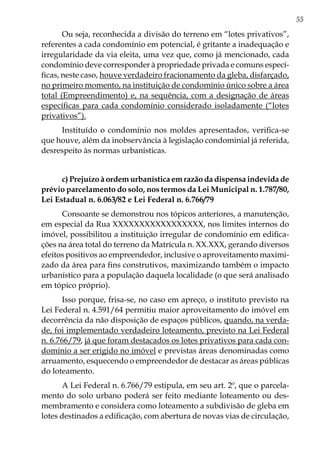 55
Ou seja, reconhecida a divisão do terreno em “lotes privativos”,
referentes a cada condomínio em potencial, é gritante a inadequação e
irregularidade da via eleita, uma vez que, como já mencionado, cada
condomínio deve corresponder à propriedade privada e comuns especí-
ficas, neste caso, houve verdadeiro fracionamento da gleba, disfarçado,
no primeiro momento, na instituição de condomínio único sobre a área
total (Empreendimento) e, na sequência, com a designação de áreas
específicas para cada condomínio considerado isoladamente (“lotes
privativos”).
Instituído o condomínio nos moldes apresentados, verifica-se
que houve, além da inobservância à legislação condominial já referida,
desrespeito às normas urbanísticas.
c) Prejuízo à ordem urbanística em razão da dispensa indevida de
prévio parcelamento do solo, nos termos da Lei Municipal n. 1.787/80,
Lei Estadual n. 6.063/82 e Lei Federal n. 6.766/79
Consoante se demonstrou nos tópicos anteriores, a manutenção,
em especial da Rua XXXXXXXXXXXXXXXXX, nos limites internos do
imóvel, possibilitou a instituição irregular de condomínio em edifica-
ções na área total do terreno da Matrícula n. XX.XXX, gerando diversos
efeitos positivos ao empreendedor, inclusive o aproveitamento maximi-
zado da área para fins construtivos, maximizando também o impacto
urbanístico para a população daquela localidade (o que será analisado
em tópico próprio).
Isso porque, frisa-se, no caso em apreço, o instituto previsto na
Lei Federal n. 4.591/64 permitiu maior aproveitamento do imóvel em
decorrência da não disposição de espaços públicos, quando, na verda-
de, foi implementado verdadeiro loteamento, previsto na Lei Federal
n. 6.766/79, já que foram destacados os lotes privativos para cada con-
domínio a ser erigido no imóvel e previstas áreas denominadas como
arruamento, esquecendo o empreendedor de destacar as áreas públicas
do loteamento.
A Lei Federal n. 6.766/79 estipula, em seu art. 2º, que o parcela-
mento do solo urbano poderá ser feito mediante loteamento ou des-
membramento e considera como loteamento a subdivisão de gleba em
lotes destinados a edificação, com abertura de novas vias de circulação,
 