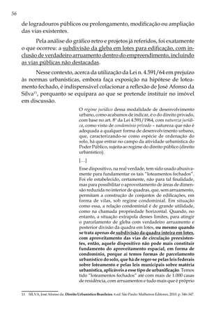 56
de logradouros públicos ou prolongamento, modificação ou ampliação
das vias existentes.
Pela análise do gráfico retro e projetos já referidos, foi exatamente
o que ocorreu: a subdivisão da gleba em lotes para edificação, com in-
clusão de verdadeiro arruamento dentro do empreendimento, incluindo
as vias públicas não destacadas.
Nesse contexto, acerca da utilização da Lei n. 4.591/64 em prejuízo
às normas urbanísticas, embora faça exposição na hipótese de lotea-
mento fechado, é indispensável colacionar a reflexão de José Afonso da
Silva11
, porquanto se equipara ao que se pretende instituir no imóvel
em discussão.
O regime jurídico dessa modalidade de desenvolvimento
urbano, como acabamos de indicar, é o do direito privado,
com base no art. 8º da Lei 4.591/1964, com natureza jurídi-
ca, como visto de condomínio privado – natureza que não é
adequada a qualquer forma de desenvolvimento urbano,
que, caracterizando-se como espécie de ordenação do
solo, há que entrar no campo da atividade urbanística do
Poder Público, sujeita ao regime do direito público (direito
urbanístico).
[…]
Esse dispositivo, na real verdade, tem sido usado abusiva-
mente para fundamentar os tais “loteamentos fechados”.
Foi ele estabelecido, certamente, não para tal finalidade,
mas para possibilitar o aproveitamento de áreas de dimen-
são reduzida no interior de quadras, que, sem arruamento,
permitam a construção de conjuntos de edificações, em
forma de vilas, sob regime condominial. Em situação
como essa, a relação condominial é de grande utilidade,
como na chamada propriedade horizontal. Quando, no
entanto, a situação extrapola desses limites, para atingir
o parcelamento de gleba com verdadeiro arruamento e
posterior divisão da quadra em lotes, ou mesmo quando
se trata apenas de subdivisão da quadra inteira em lotes,
com aproveitamento das vias de circulação preexisten-
tes, então, aquele dispositivo não pode mais constituir
fundamento do aproveitamento espacial, em forma de
condomínio, porque aí temos formas de parcelamento
urbanístico do solo, que há de reger-se pelas leis federais
sobre loteamento e pelas leis municipais sobre matéria
urbanística, aplicáveis a esse tipo de urbanificação. Temos
tido “loteamentos fechados” até com mais de 1.000 casas
de residência, com arruamentos e tudo mais que é próprio
11	 SILVA, José Afonso da. Direito Urbanístico Brasileiro. 6.ed. São Paulo: Malheiros Editores, 2010. p. 346-347.
 