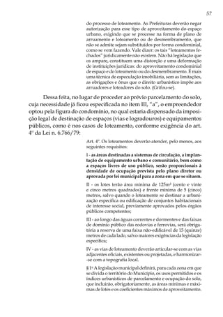57
do processo de loteamento. As Prefeituras deverão negar
autorização para esse tipo de aproveitamento do espaço
urbano, exigindo que se processe na forma de plano de
arruamento e loteamento ou de desmembramento, que
não se admite sejam substituídos por forma condominial,
como se vem fazendo. Vale dizer: os tais “loteamentos fe-
chados” juridicamente não existem. Não há legislação que
os ampare, constituem uma distorção e uma deformação
de instituições jurídicas: do aproveitamento condominial
de espaço e do loteamento ou do desmembramento. É mais
uma técnica de especulação imobiliária, sem as limitações,
as obrigações e ônus que o direito urbanístico impõe aos
arruadores e loteadores do solo. (Grifou-se).
Dessa feita, no lugar de proceder ao prévio parcelamento do solo,
cuja necessidade já ficou especificada no item III, “a”, o empreendedor
optou pela figura do condomínio, no qual estaria dispensado da imposi-
ção legal de destinação de espaços (vias e logradouros) e equipamentos
públicos, como é nos casos de loteamento, conforme exigência do art.
4º da Lei n. 6.766/79:
Art. 4º. Os loteamentos deverão atender, pelo menos, aos
seguintes requisitos:
I - as áreas destinadas a sistemas de circulação, a implan-
tação de equipamento urbano e comunitário, bem como
a espaços livres de uso público, serão proporcionais à
densidade de ocupação prevista pelo plano diretor ou
aprovada por lei municipal para a zona em que se situem.
II - os lotes terão área mínima de 125m² (cento e vinte
e cinco metros quadrados) e frente mínima de 5 (cinco)
metros, salvo quando o loteamento se destinar a urbani-
zação específica ou edificação de conjuntos habitacionais
de interesse social, previamente aprovados pelos órgãos
públicos competentes;
III - ao longo das águas correntes e dormentes e das faixas
de domínio público das rodovias e ferrovias, será obriga-
tória a reserva de uma faixa não-edificável de 15 (quinze)
metros de cada lado, salvo maiores exigências da legislação
específica;
IV - as vias de loteamento deverão articular-se com as vias
adjacentes oficiais, existentes ou projetadas, e harmonizar-
-se com a topografia local.
§ 1o
A legislação municipal definirá, para cada zona em que
se divida o território do Município, os usos permitidos e os
índices urbanísticos de parcelamento e ocupação do solo,
que incluirão, obrigatoriamente, as áreas mínimas e máxi-
mas de lotes e os coeficientes máximos de aproveitamento.
 