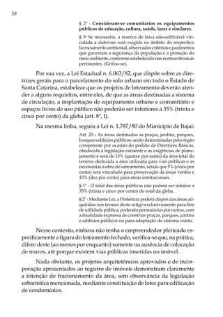 58
§ 2º - Consideram-se comunitários os equipamentos
públicos de educação, cultura, saúde, lazer e similares.
§ 3o
Se necessária, a reserva de faixa não-edificável vin-
culada a dutovias será exigida no âmbito do respectivo
licenciamento ambiental, observados critérios e parâmetros
que garantam a segurança da população e a proteção do
meio ambiente, conforme estabelecido nas normas técnicas
pertinentes. (Grifou-se).
Por sua vez, a Lei Estadual n. 6.063/82, que dispõe sobre as dire-
trizes gerais para o parcelamento do solo urbano em todo o Estado de
Santa Catarina, estabelece que os projetos de loteamento deverão aten-
der a alguns requisitos, entre eles, de que as áreas destinadas a sistema
de circulação, a implantação de equipamento urbano e comunitário e
espaços livres de uso público não poderão ser inferiores a 35% (trinta e
cinco por cento) da gleba (art. 8º, I).
Na mesma linha, seguiu a Lei n. 1.787/80 do Município de Itajaí:
Art. 25 - As áreas destinadas as praças, jardins, parques,
bosques edifícios públicos, serão determinadas pelo órgão
competente por ocasião do pedido de Diretrizes Básicas,
obedecida a legislação existente e as exigências de plane-
jamento e será de 15% (quinze por cento) da área total do
terreno deduzida a área utilizada para vias públicas e as
necessárias à obra de saneamento, sendo que 5% (cinco por
cento) será vinculado para preservação da áreas verdes e
10% (dez por cento) para áreas institucionais.
§ 1º - O total das áreas públicas não poderá ser inferior a
35% (trinta e cinco por cento) do total da gleba.
§ 2º - Mediante Lei, a Prefeitura poderá dispor das áreas ad-
quiridas nos termos deste artigo exclusivamente para fins
de utilidade pública, podendo permutá-las por outras, com
a finalidade expressa de construir praças, parques, jardins
e edifícios públicos ou para adaptação do sistema viário.
Nesse contexto, embora não tenha o empreendedor pleiteado es-
pecificamente a figura do loteamento fechado, verifica-se que, na prática,
difere deste (ao menos por enquanto) somente na ausência de colocação
de muros, até porque existem vias públicas inseridas no imóvel.
Nada obstante, os projetos arquitetônicos aprovados e de incor-
poração apresentados ao registro de imóveis demonstram claramente
a intenção de fracionamento da área, sem observância da legislação
urbanística mencionada, mediante constituição de lotes para edificação
de condomínios.
 