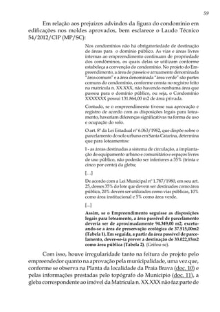 59
Em relação aos prejuízos advindos da figura do condomínio em
edificações nos moldes aprovados, bem esclarece o Laudo Técnico
54/2012/CIP (MP/SC):
Nos condomínios não há obrigatoriedade de destinação
de áreas para o domínio público. As vias e áreas livres
internas ao empreendimento continuam de propriedade
dos condôminos, os quais delas se utilizam conforme
estabeleça a convenção do condomínio. No projeto do Em-
preendimento, a área de passeio e arruamento denominada
“área comum” e a área denominada “área verde” são partes
comuns do condomínio, conforme consta no registro feito
na matrícula n. XX.XXX, não havendo nenhuma área que
passou para o domínio público, ou seja, o Condomínio
XXXXXXX possui 131.864,00 m2 de área privada.
Contudo, se o empreendimento tivesse sua aprovação e
registro de acordo com as disposições legais para lotea-
mento, haveriam diferenças significativas na forma de uso
e ocupação do solo.
O art. 8º da Lei Estadual nº 6.063/1982, que dispõe sobre o
parcelamento do solo urbano em Santa Catarina, determina
que para loteamentos:
I - as áreas destinadas a sistema de circulação, a implanta-
ção de equipamento urbano e comunitário e espaços livres
de uso público, não poderão ser inferiores a 35% (trinta e
cinco por cento) da gleba;
[…]
De acordo com a Lei Municipal nº 1.787/1980, em seu art.
25, desses 35% do lote que devem ser destinados como área
pública, 20% devem ser utilizados como vias públicas, 10%
como área institucional e 5% como área verde.
[...]
Assim, se o Empreendimento seguisse as disposições
legais para loteamento, a área passível de parcelamento
deveria ser de aproximadamente 94.349,00 m2, excetu-
ando-se a área de preservação ecológica de 37.515,00m2
(Tabela 1). Em seguida, a partir da área passível de parce-
lamento, dever-se-ia prever a destinação de 33.022,15m2
como área pública (Tabela 2). (Grifou-se).
Com isso, houve irregularidade tanto na feitura do projeto pelo
empreendedor quanto na aprovação pela municipalidade, uma vez que,
conforme se observa na Planta da localidade da Praia Brava (doc. 10) e
pelas informações prestadas pelo topógrafo do Município (doc. 11), a
gleba correspondente ao imóvel da Matrícula n. XX.XXX não faz parte de
 