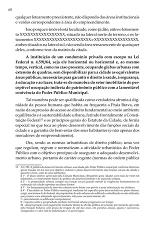 60
qualquer loteamento preexistente, não dispondo das áreas institucionais
e verdes correspondentes à área do empreendimento.
Issoporqueoimóvelestálocalizado,comojádito,entreoloteamen-
to XXXXXXXXXXXXXXXXX, situado na lateral norte do terreno, e os lo-
teamentosXXXXXXXXXXXXXXXXXXXXXXeXXXXXXXXXXXXXXXXX,
ambos situados na lateral sul, não sendo área remanescente de quaisquer
deles, conforme teor da matrícula citada.
A instituição de um condomínio privado com escopo na Lei
Federal n. 4.591/64, seja ele horizontal ou horizontal e, ao mesmo
tempo, vertical, como no caso presente, ocupando glebas urbanas com
extensão de quadras, sem disponibilizar para a cidade as equivalentes
áreas públicas, necessárias para garantir o direito à saúde, à segurança,
à educação e ao lazer, trata-se de manobra do setor imobiliário de per-
ceptível usurpação indireta do patrimônio público com a lamentável
conivência do Poder Público Municipal.
Tal manobra pode ser qualificada como verdadeira afronta à dig-
nidade da pessoa humana que habita ou frequenta a Praia Brava, em
razão da supressão do acesso ao direito fundamental ao meio ambiente
equilibrado e à sustentabilidade urbana, ferindo frontalmente a Consti-
tuição Federal12
e os princípios gerais do Estatuto da Cidade, de forma
especial no que toca ao pleno desenvolvimento das funções sociais da
cidade e a garantia do bem-estar dos seus habitantes (e não apenas dos
moradores do empreendimento).
Ora, sendo as normas urbanísticas de direito público, uma vez
que regulam, regram e normatizam a atividade urbanística do Poder
Público com o objetivo precípuo de assegurar o adequado desenvolvi-
mento urbano, portanto de caráter cogente (normas de ordem pública
12	 Art. 182. A política de desenvolvimento urbano, executada pelo Poder Público municipal, conforme diretrizes
gerais fixadas em lei, tem por objetivo ordenar o pleno desenvolvimento das funções sociais da cidade e
garantir o bem- estar de seus habitantes.
	 § 1º - O plano diretor, aprovado pela Câmara Municipal, obrigatório para cidades com mais de vinte mil
habitantes, é o instrumento básico da política de desenvolvimento e de expansão urbana.
	 § 2º - A propriedade urbana cumpre sua função social quando atende às exigências fundamentais de
ordenação da cidade expressas no plano diretor.
	 § 3º - As desapropriações de imóveis urbanos serão feitas com prévia e justa indenização em dinheiro.
	 § 4º - É facultado ao Poder Público municipal, mediante lei específica para área incluída no plano diretor,
exigir, nos termos da lei federal, do proprietário do solo urbano não edificado, subutilizado ou não utilizado,
que promova seu adequado aproveitamento, sob pena, sucessivamente, de:
	 I - parcelamento ou edificação compulsórios;
	 II - imposto sobre a propriedade predial e territorial urbana progressivo no tempo;
	 III - desapropriação com pagamento mediante títulos da dívida pública de emissão previamente aprovada
pelo Senado Federal, com prazo de resgate de até dez anos, em parcelas anuais, iguais e sucessivas,
assegurados o valor real da indenização e os juros legais.
 