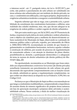 61
e interesse social - art. 1º, parágrafo único, da Lei n. 10.257/0113
), por
certo, não poderá o parcelamento do solo urbano ser substituído em
áreas urbanas não urbanizadas por um instituto de direito privado, no
caso, o condomínio em edificações, com regras próprias, dispensando as
exigências urbanísticas tendentes a assegurar a sustentabilidade urbana.
Importa salientar que não se nega, com a presente actio, a possi-
bilidade da constituição dos condomínios horizontais e edilícios, uma
realidade das cidades modernas, mas, sim, que devam adequar-se às
exigências de ordem pública e caráter cogente do direito urbanístico.
Não por outro motivo que, em 24/4/2012, esta 10ª Promotoria de
Justiça, responsável pela defesa do meio ambiente e ordem urbanística,
com o objetivo de contribuir para a melhoria do desenvolvimento ur-
bano sustentável do Município de Itajaí, observando-se o primado do
interesse público sobre o privado, expediu, por intermédio do Ofício
n. 0180/2012/10PJ/ITJ, recomendação no sentido de que fossem re-
gulamentados os condomínios horizontais, inclusive aqueles voltados
à construção de edifícios, por ocasião do processo de regulamentação
do zoneamento urbano, e em atenção às diretrizes do plano diretor,
possibilitando-se, destarte, a participação democrática e a adequação
do tema às normas de direito urbanístico (de direito público) do Mu-
nicípio (doc. 15).
Na oportunidade, recomendou-se ao Município que fosse esten-
dido aos empreendimentos condomínios horizontais (de direito privado)
semelhante tratamento aos parcelamentos do solo urbano em geral,
decorrendo daí equivalente comprometimento com as funções sociais
da cidade, admitindo-se apenas a regulamentação complementar, no
que couber em observância ao disposto na Lei Federal n. 4.591/64 e no
Código Civil.
Esclareça-se que o Município de Itajaí acolheu a recomendação no
que tange a condomínios multifamiliares, compreendendo a importância
do assunto diante do número significativo de projetos dessa natureza
em fase de apreciação municipal e prejuízos deles advindos à susten-
tabilidade urbana. Nesse contexto, a título de melhor visualização do
13	 Art. 1º Na execução da política urbana, de que tratam os arts. 182 e 183 da Constituição Federal, será aplicado
o previsto nesta Lei.
	 Parágrafo único. Para todos os efeitos, esta Lei, denominada Estatuto da Cidade, estabelece normas de
ordem pública e interesse social que regulam o uso da propriedade urbana em prol do bem coletivo, da
segurança e do bem-estar dos cidadãos, bem como do equilíbrio ambiental.
 