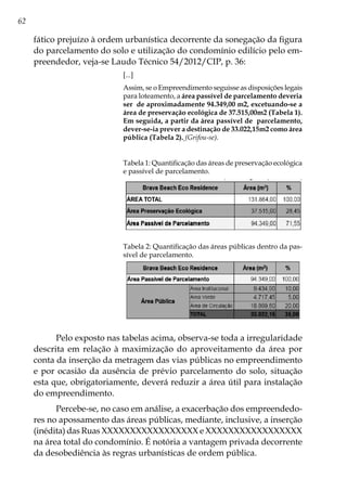 62
fático prejuízo à ordem urbanística decorrente da sonegação da figura
do parcelamento do solo e utilização do condomínio edilício pelo em-
preendedor, veja-se Laudo Técnico 54/2012/CIP, p. 36:
[...]
Assim, se o Empreendimento seguisse as disposições legais
para loteamento, a área passível de parcelamento deveria
ser de aproximadamente 94.349,00 m2, excetuando-se a
área de preservação ecológica de 37.515,00m2 (Tabela 1).
Em seguida, a partir da área passível de parcelamento,
dever-se-ia prever a destinação de 33.022,15m2 como área
pública (Tabela 2). (Grifou-se).
Tabela 1: Quantificação das áreas de preservação ecológica
e passível de parcelamento.
Tabela 2: Quantificação das áreas públicas dentro da pas-
sível de parcelamento.
Pelo exposto nas tabelas acima, observa-se toda a irregularidade
descrita em relação à maximização do aproveitamento da área por
conta da inserção da metragem das vias públicas no empreendimento
e por ocasião da ausência de prévio parcelamento do solo, situação
esta que, obrigatoriamente, deverá reduzir a área útil para instalação
do empreendimento.
Percebe-se, no caso em análise, a exacerbação dos empreendedo-
res no apossamento das áreas públicas, mediante, inclusive, a inserção
(inédita) das Ruas XXXXXXXXXXXXXXXXX e XXXXXXXXXXXXXXXXX
na área total do condomínio. É notória a vantagem privada decorrente
da desobediência às regras urbanísticas de ordem pública.
 