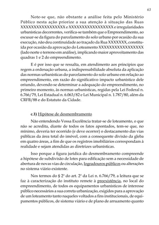 63
Note-se que, não obstante a análise feita pelo Ministério
Público nesta ação priorize a sua atenção à situação das Ruas
XXXXXXXXXXXXXXXXX e XXXXXXXXXXXXXXXXX e irregularidades
urbanísticas decorrentes, verifica-se também que o Empreendimento, ao
escusar-se da figura do parcelamento do solo urbano por ocasião da sua
execução, não deu continuidade ao traçado da Rua XXXXXXX, constitu-
ída por ocasião da aprovação do Loteamento XXXXXXXXXXXXXXXXX
(lado norte o terreno em análise), implicando maior aproveitamento das
quadras 1 e 2 do empreendimento.
E é por isso que se ressalta, em atendimento aos princípios que
regem a ordenação urbana, a indispensabilidade absoluta da aplicação
das normas urbanísticas do parcelamento do solo urbano em relação ao
empreendimento, em razão do significativo impacto urbanístico dele
oriundo, devendo-se determinar a adequação do empreendimento, no
primeiro momento, às normas urbanísticas, regidas pela Lei Federal n.
6.766/79, Lei Estadual n. 6.063/82 e Lei Municipal n. 1.787/80, além da
CRFB/88 e do Estatuto da Cidade.
c.1) Hipótese de desmembramento
Não entendendo Vossa Excelência tratar-se de loteamento, o que
não se acredita, diante de todos os fatos apontados, tem-se que, no
mínimo, deveria ter ocorrido (e deve ocorrer) o destacamento das vias
públicas da área total do imóvel, com a consequente divisão da gleba
em quatro áreas, a fim de que os registros imobiliários correspondam à
realidade e sejam atendidas as diretrizes urbanísticas.
Isso porque a figura jurídica do desmembramento compreende
a hipótese de subdivisão de lotes para edificação sem a necessidade de
abertura de novas vias de circulação, logradouros públicos ou alterações
no sistema viário existente.
Nos termos do § 2º do art. 2º da Lei n. 6.766/79, a leitura que se
faz à caracterização do instituto remete à preexistência, no local do
empreendimento, de todos os equipamentos urbanísticos de interesse
público necessários a sua correta urbanização, exigidos para a aprovação
de um loteamento tanto naqueles voltados a fins institucionais, de equi-
pamentos públicos, de sistema viário e de plano de arruamento quanto
 