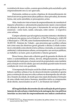 64
à existência de áreas verdes, a serem aproveitados pela sociedade e pelo
empreendimento em si a ser aprovado.
Outrossim, embora se aceite a hipótese de desmembramento do
imóvel em novas quatro áreas (duas púbicas e duas privadas), da mesma
forma, não serão atendidos os pressupostos acima.
Aliás, tendo em vista se tratar de empreendimento de considerável
impacto urbanístico e adensamento populacional, maior a necessidade
da afetação de parte da área para o incremento de serviços públicos
essenciais - como lazer, saúde, educação, entre outros - à respectiva
zona urbana.
Cumpre salientar que tal exigência encontra sintonia e obediência
ao disposto não apenas na Lei Federal n. 6.766/79, Estadual n. 6.063/82
e Municipal n. 1.787/80, como fundamentalmente no art. 2º, I, da Lei n.
10.257/01 - Estatuto da Cidade -, que preconiza que a política urbana
tem como uma das diretrizes gerais garantir o direito à cidade susten-
tável, entendido como direito à terra urbana, à moradia, ao saneamento
ambiental, à infraestrutura urbana, ao transporte e aos serviços públicos,
ao trabalho e ao lazer, para as presentes e futuras gerações.
Dessa forma, observada a diretriz geral da garantia do direito de
todos à sustentabilidade urbana, deverá, obrigatoriamente, atentar o
empreendedor tanto para a função social da propriedade como também
para a função social da cidade, que será atendida quando todos tiverem
condições de viver com qualidade.
A incorporação da função social da cidade como preceito que deve
balizar a política urbana à luz do desenvolvimento sustentável aponta
para a construção de uma nova ética urbana no desempenho das ativida-
des e funções da cidade, de modo que estas sejam destinadas à formação
de uma cidade mais justa e humana, atendidos todos os componentes
deste direito, mencionados no art 2º, I, do Estatuto da Cidade14
.
d) Irregularidades decorrentes da não realização de prévio parce-
lamento do solo urbano e interferência da metragem das vias públicas
inseridas na área total do empreendimento nos índices construtivos
14	 JÚNIOR, Nelson Saule. Direito Urbanístico: vias jurídicas das políticas urbanas. Porto Alegre: Sergio
Antonio Fabris Ed., 2007. p. 53-55.
 