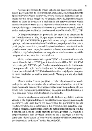 65
Afora os problemas de ordem urbanística decorrentes da ausên-
cia do parcelamento do solo urbano já analisados, o Empreendimento
apresenta vários vícios insanáveis, oriundos de atos realizados em de-
sacordo com a lei que o rege, seja no projeto aprovado, seja na execução,
afetos às taxas de ocupação e coeficientes de aproveitamento, vícios
estes identificados tanto para a hipótese de condomínio quanto para a
situação de integrar o empreendimento um parcelamento do solo, sendo
ambas as situações analisadas com base no Laudo Técnico 54/2012/CIP.
O Empreendimento foi projetado em atenção às diretrizes da
Lei Complementar n. 126/07, que regulamenta a Lei Complementar
n. 97/07 (PLANDETURES-L), possibilitando a adoção do instituto da
operação urbana consorciada na Praia Brava, o qual possibilita, com a
participação comunitária, a modificação de índices e características de
parcelamento, uso e ocupação do solo e subsolo, alterações de normas
edilícias e regularização de obras irregulares, mediante contrapartida
dos proprietários, usuários e investidores.
Muito embora reconhecida pelo TJ/SC, a inconstitucionalidade
do art. 8º-A da Lei n. 97/07 (por intermédio da ADI n. 2011.031436-7
interposta pelo MP/SC), pelo fundamento da inserção do instituto (e
consequente alteração dos índices) sem a devida participação popular,
tem-se que a decisão do TJ/SC ainda não transitou em julgado, porquan-
to estão pendentes de análise recursos do Município e do Ministério
Público.
Mesmo assim, frisa-se que já foi reconhecida a inconstitucionali-
dade pelo vício de elaboração, não sendo concedido efeito ex nunc à de-
cisão. Assim, até o momento, a lei inconstitucional não produziu efeitos,
sendo nulo (inexistente juridicamente) qualquer ato dela decorrente e
nula qualquer norma que dela tenha se originado.
Como se não bastasse que o referido diploma legislativo (embora
viciado e não legitimado) tenha possibilitado a ocupação maximizada
dos imóveis da Praia Brava em decorrência dos parâmetros por ela
fixados, beneficiando diretamente o Empreendimento, acredite, Exce-
lência, o projeto arquitetônico aprovado pela municipalidade permitiu
a construção além do limite previsto por essa própria lei, erigindo o
empreendimento sem obedecer limites de uso e ocupação do imóvel,
como bem identificaram os técnicos do Ministério Público Catarinense,
por intermédio do Laudo Técnico 54/2012/CIP.
 