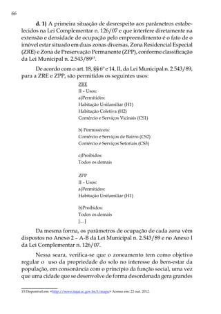 66
d. 1) A primeira situação de desrespeito aos parâmetros estabe-
lecidos na Lei Complementar n. 126/07 e que interfere diretamente na
extensão e densidade de ocupação pelo empreendimento é o fato de o
imóvel estar situado em duas zonas diversas, Zona Residencial Especial
(ZRE) e Zona de Preservação Permanente (ZPP), conforme classificação
da Lei Municipal n. 2.543/8915
.
De acordo com o art. 18, §§ 6º e 14, II, da Lei Municipal n. 2.543/89,
para a ZRE e ZPP, são permitidos os seguintes usos:
ZRE
II – Usos:
a)Permitidos:
Habitação Unifamiliar (H1)
Habitação Coletiva (H2)
Comércio e Serviços Vicinais (CS1)
b) Permissíveis:
Comércio e Serviços de Bairro (CS2)
Comércio e Serviços Setoriais (CS3)
c)Proibidos:
Todos os demais
ZPP
II – Usos:
a)Permitidos:
Habitação Unifamiliar (H1)
b)Proibidos:
Todos os demais
[…]
Da mesma forma, os parâmetros de ocupação de cada zona vêm
dispostos no Anexo 2 – A-B da Lei Municipal n. 2.543/89 e no Anexo I
da Lei Complementar n. 126/07.
Nessa seara, verifica-se que o zoneamento tem como objetivo
regular o uso da propriedade do solo no interesse do bem-estar da
população, em consonância com o princípio da função social, uma vez
que uma cidade que se desenvolve de forma desordenada gera grandes
15	Disponível em: <http://novo.itajai.sc.gov.br/l/mapa> Acesso em: 22 out. 2012.
 