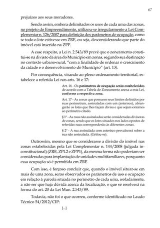 67
prejuízos aos seus moradores.
Sendo assim, embora delimitados os usos de cada uma das zonas,
no projeto do Empreendimento, utilizou-se irregularmente a Lei Com-
plementar n. 126/2007 para definição dos parâmetros de ocupação, como
se todo o lote estivesse em ZRE, ou seja, desconsiderando que parte do
imóvel está inserido na ZPP.
A esse respeito, a Lei n. 2.543/89 prevê que o zoneamento consti-
tui-se na divisão da área do Município em zonas, segundo sua destinação
no contexto urbano-rural, “com a finalidade de ordenar o crescimento
da cidade e o desenvolvimento do Município” (art. 13).
Por consequência, visando ao pleno ordenamento territorial, es-
tabelece a referida Lei nos arts. 16 e 17:
Art. 16 - Os parâmetros de ocupação serão estabelecidos
de acordo com a Tabela de Zoneamento anexa a esta Lei,
conforme a respectiva zona.
Art. 17 - As zonas que possuem seus limites definidos por
ruas perimetrais, assinaladas com um (asterisco), abran-
gerão os lotes que lhes façam divisa e que sejam externos
ao perímetro citado.
§ 1º - As ruas não assinaladas serão consideradas divisoras
de zonas, sendo que os lotes situados nos lados opostos de
referidas ruas corresponderão às diferentes zonas.
§ 2º - A rua assinalada com asterisco prevalecerá sobre a
rua não assinalada. (Grifou-se).
Outrossim, mesmo que se considerasse a divisão do imóvel nas
zonas estabelecidas pela Lei Complementar n. 144/2008 (julgada in-
constitucional) (ZRE, ZPL2 e ZPP1), da mesma forma não poderiam ser
consideradas para implantação de unidades multifamiliares, porquanto
essa ocupação só é permitida em ZRE.
Com isso, é forçoso concluir que, quando o imóvel situar-se em
mais de uma zona, serão observados os parâmetros de uso e ocupação
em relação à parcela situada no perímetro de cada uma, isoladamente,
a não ser que haja dúvida acerca da localização, o que se resolverá na
forma do art. 20 da Lei Mun. 2.543/89.
Todavia, não foi o que ocorreu, conforme identificado no Laudo
Técnico 54/2012/CIP:
[...]
 