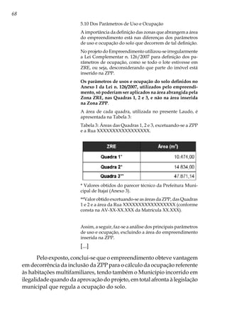 68
5.10 Dos Parâmetros de Uso e Ocupação
A importância da definição das zonas que abrangem a área
do empreendimento está nas diferenças dos parâmetros
de uso e ocupação do solo que decorrem de tal definição.
No projeto do Empreendimento utilizou-se irregularmente
a Lei Complementar n. 126/2007 para definição dos pa-
râmetros de ocupação, como se todo o lote estivesse em
ZRE, ou seja, desconsiderando que parte do imóvel está
inserido na ZPP.
Os parâmetros de usos e ocupação do solo definidos no
Anexo I da Lei n. 126/2007, utilizados pelo empreendi-
mento, só poderiam ser aplicados na área abrangida pela
Zona ZRE, nas Quadras 1, 2 e 3, e não na área inserida
na Zona ZPP.
A área de cada quadra, utilizada no presente Laudo, é
apresentada na Tabela 3:
Tabela 3: Áreas das Quadras 1, 2 e 3, excetuando-se a ZPP
e a Rua XXXXXXXXXXXXXXXXX.
* Valores obtidos do parecer técnico da Prefeitura Muni-
cipal de Itajaí (Anexo 3).
**Valor obtido excetuando-se as áreas da ZPP, das Quadras
1 e 2 e a área da Rua XXXXXXXXXXXXXXXXX (conforme
consta na AV-XX-XX.XXX da Matrícula XX.XXX).
Assim, a seguir, faz-se a análise dos principais parâmetros
de uso e ocupação, excluindo a área do empreendimento
inserida na ZPP.
[...]
Pelo exposto, conclui-se que o empreendimento obteve vantagem
em decorrência da inclusão da ZPP para o cálculo da ocupação referente
às habitações multifamiliares, tendo também o Município incorrido em
ilegalidade quando da aprovação do projeto, em total afronta à legislação
municipal que regula a ocupação do solo.
 
