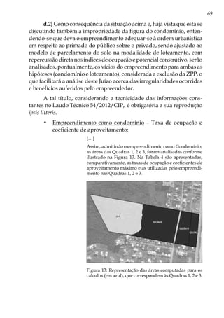 69
d.2) Como consequência da situação acima e, haja vista que está se
discutindo também a impropriedade da figura do condomínio, enten-
dendo-se que deva o empreendimento adequar-se à ordem urbanística
em respeito ao primado do público sobre o privado, sendo ajustado ao
modelo de parcelamento do solo na modalidade de loteamento, com
repercussão direta nos índices de ocupação e potencial construtivo, serão
analisados, pontualmente, os vícios do empreendimento para ambas as
hipóteses (condomínio e loteamento), considerada a exclusão da ZPP, o
que facilitará a análise deste Juízo acerca das irregularidades ocorridas
e benefícios auferidos pelo empreendedor.
A tal título, considerando a tecnicidade das informações cons-
tantes no Laudo Técnico 54/2012/CIP, é obrigatória a sua reprodução
ipsis litteris.
•	 Empreendimento como condomínio – Taxa de ocupação e
coeficiente de aproveitamento:
[…]
Assim, admitindo o empreendimento como Condomínio,
as áreas das Quadras 1, 2 e 3, foram analisadas conforme
ilustrado na Figura 13. Na Tabela 4 são apresentadas,
comparativamente, as taxas de ocupação e coeficientes de
aproveitamento máximo e as utilizadas pelo empreendi-
mento nas Quadras 1, 2 e 3.
Figura 13: Representação das áreas computadas para os
cálculos (em azul), que correspondem às Quadras 1, 2 e 3.
 