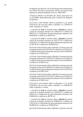 72
de Registro de Imóveis. No Lote 8 foram desconsideradas
as 6 Áreas Privativas Acessórias (APAs), por terem área
inferior ao mínimo definido na Lei n. 6766/1979.
**Valores obtidos da Planilha de Áreas aprovada em
11/12/2008, disponibilizada pelo Cartório de Registro
de Imóveis.
a) O Lote 1 está situado sobre as quadras 1 e 2, sendo
4.321,50 m² de sua área sobre a Quadra 1 e 7.235,90 m²
sobre a Quadra 2. Assim:
– a parcela do Lote 1, situado sobre a Quadra 1, possui
a taxa de ocupação máxima de 1.440,36 m² e utilizou-se
487,67 m²; o coeficiente de aproveitamento máximo é de
8.643,00 m² e utilizou-se 487,67 m².
– a parcela do Lote 1, situado sobre a Quadra 2, possui
a taxa de ocupação máxima de 2.411,73 m² e utilizou-se
3.761,76 m²; o coeficiente de aproveitamento máximo é de
21.707,70 m² e utilizou-se 30.043,50 m².
b) O Lote 2 está situado sobre a Quadra 3, possui a taxa de
ocupação máxima de 2.651,96 m² e utilizou-se 5.776,65 m²;
o coeficiente de aproveitamento máximo é de 35.359,40 m²
e utilizou-se 27.461,76 m².
c) O Lote 3 está situado sobre a Quadra 3, possui a taxa de
ocupação máxima de 2.702,29 m² e utilizou-se 5.776,65 m²;
o coeficiente de aproveitamento máximo é de 36.030,48 m²
e utilizou-se 27.461,76 m².
d) O Lote 4 está situado sobre a Quadra 3, possui a taxa de
ocupação máxima de 2.484,58 m² e utilizou-se 5.776,65 m²;
o coeficiente de aproveitamento máximo é de 33.127,76 m²
e utilizou-se 27.461,76 m².
e) O Lote 5 está situado sobre a Quadra 3, possui a taxa de
ocupação máxima de 2.713,70 m² e utilizou-se 5.776,65 m²;
o coeficiente de aproveitamento máximo é de 36.182,60 m²
e utilizou-se 27.461,76 m².
f) O Lote 6 está situado sobre as Quadras 1 e 2, sendo
4.150,00 m² de sua área sobre a Quadra 1 e 6.003,08 m²
sobre a Quadra 2. Assim:
– a parcela do Lote 6, situado sobre a Quadra 1, possui
a taxa de ocupação máxima de 1.383,20 m² e utilizou-se
487,67 m²; o coeficiente de aproveitamento máximo é de
8.300,00 m² e utilizou-se 487,67 m².
– a parcela do Lote 6, situado sobre a Quadra 2, possui
a taxa de ocupação máxima de 2.000,83 m² e utilizou-se
3.761,76 m²; o coeficiente de aproveitamento máximo é de
18.009,24 m² e utilizou-se 30.043,50 m².
g) O Lote 8 está situado sobre a Quadra 3, possui a taxa de
 
