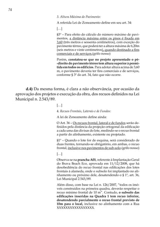 74
3. Altura Máxima do Pavimento:
A referida Lei de Zoneamento define em seu art. 34:
[…]
§3º – Para efeito do cálculo do número máximo de pavi-
mentos, a distância máxima entre os pisos é fixada em
3,60 (três metros e sessenta centímetros), com exceção do
pavimento térreo, que poderá ter a altura máxima de 6,20m
(seis metros e vinte centímetros), quando destinado a fins
comerciais e de serviços.(grifo nosso)
Porém, constatou-se que no projeto apresentado o pé-
-direito do pavimento térreo tem altura superior à permi-
tida em todos os edifícios. Para adotar altura acima de 3,60
m, o pavimento deveria ter fins comerciais e de serviços,
conforme § 3º do art. 34, fato que não ocorre.
d.4) Da mesma forma, é clara a não observância, por ocasião da
aprovação dos projetos e execução da obra, dos recuos definidos na Lei
Municipal n. 2.543/89.
[…]
4. Recuos Frontais, Laterais e de Fundos:
A lei de Zoneamento define ainda:
O Art. 36 – Os recuos frontal, lateral e de fundos serão de-
finidos pela distância da projeção ortogonal da edificação
a cada uma das divisas do lote, medindo-se o recuo frontal
a partir do alinhamento, existente ou projetado.
§1º – Quando o lote for de esquina, será considerado de
duas frentes, tornando-se obrigatório, em ambas, o recuo
frontal, inclusive nos pavimentos de sub-solo.(grifo nosso)
[…]
Observa-se na prancha A01, referente à Implantação Geral
do Brava Beach Eco, aprovada em 11/12/2008, que há
desobediência do recuo frontal nas edificações dos lotes
frontais à alameda, onde o subsolo foi implantado no ali-
nhamento ou próximo dele, desatendendo o § 1º, art. 36,
Lei Municipal 2.543/89.
Além disso, com base na Lei n. 126/2007, “todos os imó-
veis construídos na primeira quadra, deverão respeitar o
recuo mínimo frontal de 10 m”. Contudo, o subsolo das
edificações inseridas na Quadra 1 tem recuo inferior,
desatendendo parcialmente o recuo frontal previsto de
10m para o local, inclusive no alinhamento com a Rua
XXXXXXXXXXXXXXXXX.
 