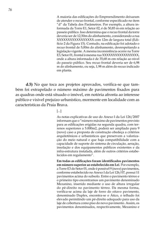 76
A maioria das edificações do Empreendimento deixaram
de atender o recuo frontal, conforme especificado no item
“d” da Tabela dos Parâmetros. Por exemplo, a altura in-
formada da Torre E1, Setor 02, é de 50,85 m em relação ao
passeio público. Isso determina que o recuo frontal da torre
deveria ser de 12,50m do alinhamento, considerando a rua
XXXXXXXXXXXXXXXXX com 12m de largura total (Edi-
fício 2 da Figura 15). Contudo, na edificação foi adotado o
recuo frontal de 5,00m do alinhamento, desrespeitando a
legislação vigente. A mesma inconsistência ocorre na Torre
E3, Setor 01, frontal à mesma rua XXXXXXXXXXXXXXXXX,
onde a altura informada é de 35,68 m em relação ao nível
do passeio público. Seu recuo frontal deveria ser de 6,98
m do alinhamento, ou seja, 1,98 m além do recuo indicado
em planta.
d.5) No que toca aos projetos aprovados, verifica-se que tam-
bém foi extrapolado o número máximo de pavimentos fixados para
as quadras onde está situado o imóvel, em notória afronta ao interesse
público e visível prejuízo urbanístico, mormente em localidade com as
características da Praia Brava.
[...]
As notas explicativas de uso do Anexo I da Lei 126/2007
informam que o “número máximo de pavimentos previsto
para as edificações erigidas na segunda quadra, com ter-
renos superiores a 5.000m2, poderá ser ampliado para 9
(nove) caso a proposta de construção obedeça a critérios
arquitetônicos e urbanísticos que preservem a valoriza-
ção do meio natural e que haja compatibilidade com a
capacidade de suporte do sistema de circulação, aeração,
insolação e dos equipamentos públicos existentes e da
infra-estrutura instalada, além de outros critérios estabe-
lecidos em regulamento”.
Em todas as edificações foram identificados pavimentos
em número superior ao estabelecido em Lei. Por exemplo,
a Torre E3 do Setor 01, onde é possível 9 (nove) pavimentos,
conforme estabelecido no Anexo I da Lei 126/07, possui 11
pavimentos acima do subsolo. Entre o pavimento térreo e
o primeiro tipo encontramos um pavimento denominado
Mezanino, inserido mediante o uso de altura irregular
do pé-direito no pavimento térreo. Da mesma forma,
verifica-se acima da laje de forro do oitavo pavimento,
denominado Duplex, encontra-se o Ático, o telhado foi
elevado permitindo um pé-direito adequado para uso da
laje de cobertura como piso do novo pavimento. Assim, os
pavimentos denominados, respectivamente, Mezanino e
 
