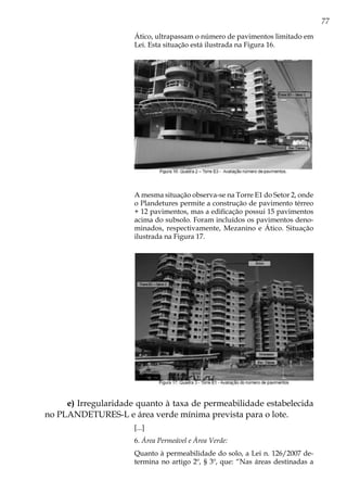 77
Ático, ultrapassam o número de pavimentos limitado em
Lei. Esta situação está ilustrada na Figura 16.
A mesma situação observa-se na Torre E1 do Setor 2, onde
o Plandetures permite a construção de pavimento térreo
+ 12 pavimentos, mas a edificação possui 15 pavimentos
acima do subsolo. Foram incluídos os pavimentos deno-
minados, respectivamente, Mezanino e Ático. Situação
ilustrada na Figura 17.
e) Irregularidade quanto à taxa de permeabilidade estabelecida
no PLANDETURES-L e área verde mínima prevista para o lote.
[...]
6. Área Permeável e Área Verde:
Quanto à permeabilidade do solo, a Lei n. 126/2007 de-
termina no artigo 2º, § 3º, que: “Nas áreas destinadas a
 