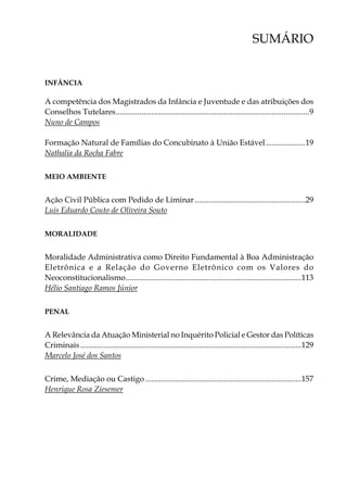 SUMÁRIO
INFÂNCIA
A competência dos Magistrados da Infância e Juventude e das atribuições dos
Conselhos Tutelares...................................................................................................9
Nuno de Campos
Formação Natural de Famílias do Concubinato à União Estável.....................19
Nathalia da Rocha Fabre
MEIO AMBIENTE
Ação Civil Pública com Pedido de Liminar.........................................................29
Luis Eduardo Couto de Oliveira Souto
MORALIDADE
Moralidade Administrativa como Direito Fundamental à Boa Administração
Eletrônica e a Relação do Governo Eletrônico com os Valores do
Neoconstitucionalismo..........................................................................................113
Hélio Santiago Ramos Júnior
penal
A Relevância da Atuação Ministerial no Inquérito Policial e Gestor das Políticas
Criminais.................................................................................................................129
Marcelo José dos Santos
Crime, Mediação ou Castigo................................................................................157
Henrique Rosa Ziesemer
 