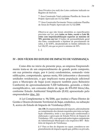 79
Área Privativa (ou real) dos Lotes conforme indicado no
Registro de Imóveis.
** Área Construída Total conforme Planilha de Áreas do
Projeto Aprovado em 11/12/2008.
*** Área Construída Pavimento Térreo conforme Planilha
de Áreas do Projeto Aprovado em 11/12/2008.
Observa-se que não foram atendidas as especificações
previstas em Lei, pois todos os lotes, exceto o Lote 08,
estão com impermeabilização superior ao máximo de
70% previsto em Lei. O índice de permeabilidade geral
dos lotes, considerando a hipótese de parcelamento de
solos, é de 8,50%, desatendendo os limites definidos na
Lei 126/07, em que se prevê o mínimo de 30%.
[…].
IV - Dos vícios do Estudo de Impacto de Vizinhança
Como dito no início da presente peça, ao empresa Empreendi-
mento trata-se de um empreendimento de grande porte composto,
em sua primeira etapa, por 6 (seis) condomínios, somando vinte
edificações, comportando, apenas nesta, 816 (oitocentos e dezesseis)
unidades residenciais, o que implicará numa população adicional
para o Município de Itajaí (com impacto também para Balneário
Camboriú) de aproximadamente 5.220 habitantes, gerando, a titulo
exemplificativo, um consumo diário de água de 876.010 litros/dia,
conforme Estudo Ambiental Simplificado (EAS) apresentado pelo
empreendedor (doc. 16).
A Lei Complementar n. 94/2006, que institui o Plano Diretor de
Gestão e Desenvolvimento Territorial de Itajaí, estabelece, na subseção
X, acerca do Estudo de Impacto de Vizinhança (EIV):
Art. 138. Os empreendimentos de impacto, adicionalmente
ao cumprimento dos demais requisitos previstos na legis-
lação urbanística, terão a sua aprovação condicionada à
elaboração e aprovação de Estudo Prévio de Impacto de
Vizinhança - EIV, a ser apreciado pelos órgãos competentes
da Administração Municipal e seu respectivo RIV - Rela-
tório de Impacto de Vizinhança.
§ 1º Para os fins do disposto no caput, considera-se em-
preendimento de impacto aquele que, público ou privado,
 