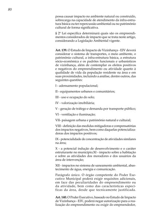 80
possa causar impacto no ambiente natural ou construído,
sobrecarga na capacidade de atendimento da infra-estru-
tura básica ou ter repercussão ambiental ou no patrimônio
cultural de forma significativa.
§ 2º Lei especifica determinará quais são os empreendi-
mentos considerados de impacto que se trata neste artigo,
considerando a Legislação Ambiental vigente.
Art. 139. O Estudo de Impacto de Vizinhança - EIV deverá
considerar o sistema de transportes, o meio ambiente, o
patrimônio cultural, a infra-estrutura básica, a estrutura
sócio-econômica e os padrões funcionais e urbanísticos
de vizinhança, além de contemplar os efeitos positivos
e negativos do empreendimento ou atividade quanto à
qualidade de vida da população residente na área e em
suas proximidades, incluindo a análise, dentre outros, das
seguintes questões:
I - adensamento populacional;
II - equipamentos urbanos e comunitários;
III - uso e ocupação do solo;
IV - valorização imobiliária;
V - geração de tráfego e demanda por transporte público;
VI - ventilação e iluminação;
VII- paisagem urbana e patrimônio natural e cultural;
VIII - definição das medidas mitigadoras e compensatórias
dos impactos negativos, bem como daquelas potencializa-
doras dos impactos positivos;
IX - potencialidade de concentração de atividades similares
na área;
X - a potencial indução de desenvolvimento e o caráter
estruturante no município;XI - impacto sobre a habitação
e sobre as atividades dos moradores e dos usuários da
área de intervenção;
XII - impactos no sistema de saneamento ambiental, abas-
tecimento de água, energia e comunicação.
Parágrafo único. O órgão competente do Poder Exe-
cutivo Municipal poderá exigir requisitos adicionais,
em face das peculiaridades do empreendimento ou
da atividade, bem como das características especí-
ficas da área, desde que tecnicamente justificada.
Art. 140. O Poder Executivo, baseado no Estudo de Impacto
de Vizinhança - EIV, poderá negar autorização para a rea-
lização do empreendimento ou exigir do empreendedor,
 