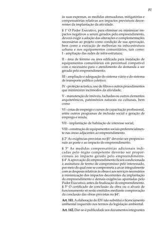 81
às suas expensas, as medidas atenuadoras, mitigatórias e
compensatórias relativas aos impactos previsíveis decor-
rentes da implantação da atividade.
§ 1º O Poder Executivo, para eliminar ou minimizar im-
pactos negativos a serem gerados pelo empreendimento,
deverá exigir a adoção das alterações e complementações
necessárias ao projeto como condição de sua aprovação,
bem como a execução de melhorias na infra-estrutura
urbana e nos equipamentos comunitários, tais como:
I - ampliação das redes de infra-estrutura;
II - área de terreno ou área edificada para instalação de
equipamentos comunitários em percentual compatível
com o necessário para o atendimento da demanda a ser
gerada pelo empreendimento;
III - ampliação e adequação do sistema viário e do sistema
de transporte público coletivo;
IV - proteção acústica, uso de filtros e outros procedimentos
que minimizem incômodos da atividade;
V - manutenção de imóveis, fachadas ou outros elementos
arquitetônicos, patrimônios naturais ou culturais, bem
como
VI - cotas de emprego e cursos de capacitação profissional,
entre outros programas de inclusão social e geração de
emprego e renda;
VII - implantação de habitação de interesse social;
VIII - construção de equipamentos sociais preferencialmen-
te nas áreas adjacentes ao empreendimento.
§ 2º As exigências previstas no §1º deverão ser proporcio-
nais ao porte e ao impacto do empreendimento.
§ 3º As medidas compensatórias adicionais indi-
cadas pelo órgão competente deverão ser propor-
cionais ao impacto gerado pelo empreendimento.
§ 4º A aprovação do empreendimento ficará condicionada
à assinatura de termo de compromisso pelo interessado,
por meio do qual esse se comprometa a arcar integralmente
com as despesas relativas às obras e aos serviços necessários
à minimização dos impactos decorrentes da implantação
do empreendimento e demais exigências apontadas pelo
Poder Executivo, antes da finalização do empreendimento.
§ 5º O certificado de conclusão da obra ou o alvará de
funcionamento só serão emitidos mediante comprovação
da conclusão das obras previstas no §4º.
Art. 141. A elaboração do EIV não substitui o licenciamento
ambiental requerido nos termos da legislação ambiental.
Art. 142. Dar-se-á publicidade aos documentos integrantes
 