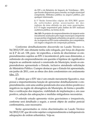 82
do EIV e do Relatório de Impacto de Vizinhança - RIV,
que ficarão disponíveis para consulta, no órgão municipal
competente, biblioteca pública ou arquivo público, por
qualquer interessado.
§ 1º Serão fornecidas cópias do EIV/RIV quan-
d o s o l i c i t a d a s p e l a s a s s o c i a ç õ e s d e m o -
radores da área afetada ou por suas associações.
§ 2º O órgão responsável pela análise do EIV realizará
audiência pública, na forma da lei.
Art. 143. Os projetos de empreendimentos de impacto serão
inicialmente analisados pelo órgão municipal competente
no que pertine à legislação urbanística em geral e, em segui-
da, os respectivos EIVs serão submetidos, por competência,
aos órgãos colegiados de composição paritária.
Conforme detalhadamente discorrido no Laudo Técnico n.
54/2012/CIP, não obstante tenha sido relegada, por força do disposto
no § 2º do art. 138, para lei específica, a tarefa de discriminar os em-
preendimentos sujeitos ao EIV é incontestável, pela suas dimensões, a
submissão do empreendimento em questão à hipótese de significativo
impacto ao ambiente natural e construído do Município, tendo os em-
preendedores apresentado o Estudo, inclusive atendendo solicitação
do Ministério Público. Cumpre destacar que o Estudo foi apresentado,
em junho de 2011, com as obras dos dois condomínios em andamento
(doc. 17).
É sabido que o EIV não é um estudo meramente figurativo, mas
possui a importantíssima função de apresentar detalhadamente o em-
preendimento, com uma análise ponderada dos seus efeitos positivos e
negativos na região de abrangência do Município, de forma a possibi-
litar a verificação dos impactos, viabilidade de implantação e, em caso
positivo, adoção das adequações e medidas mitigadoras necessárias.
O referido estudo apresenta vícios gravíssimos e irreparáveis,
conforme será detalhado a seguir, a serem objeto de análise pericial
confirmatória, caso necessário.
Serão apresentados os vícios discriminados no Laudo Técnico
54/2012/CIP, que deverão sujeitar o empreendimento a indispensáveis
adequações de ordem urbanística. Veja-se.
 