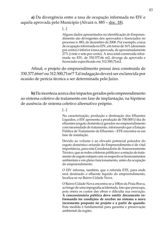 83
a) Da divergência entre a taxa de ocupação informada no EIV e
aquela aprovada pelo Município (Alvará n. 885 – doc. 18).
[...]
Alguns dados apresentados na identificação do Empreen-
dimento são divergentes dos aprovados e licenciados no
processo n. 885, de dezembro de 2008. Por exemplo, a taxa
de ocupação informada no EIV, em torno de 16% (dezesseis
por cento) é inferior à taxa aprovada, de aproximadamente
27% (vinte e sete por cento). A área total construída infor-
mada no EIV, de 330.377,66 m2, diverge da aprovada e
licenciada especificada em 312.500,71m2.
Afinal, o projeto do empreendimento possui área construída de
330.377,66m² ou 312.500,71m²? Tal indagação deverá ser esclarecida por
ocasião de perícia técnica a ser determinada pelo Juízo.
b) Da incerteza acerca dos impactos gerados pelo empreendimento
ao sistema coletivo de tratamento em fase de implantação, na hipótese
de ausência de sistema coletivo alternativo próprio.
[...]
Na caracterização, produção e destinação dos Efluentes
Líquidos, o EIV apresenta a produção de 700.000 l/dia de
efluentes (esgoto doméstico) gerados no empreendimento
com necessidade de tratamento, informando que a Estação
Pública de Tratamento de Efluentes – ETE encontra-se em
fase de instalação.
Devido ao volume e ao elevado potencial poluidor do
esgoto doméstico oriundo do Empreendimento é de vital
importância, para esta Coordenadoria de Assessoramento
Técnico, que as redes coletoras públicas e a estação de trata-
mento de esgoto estejam com os respectivos licenciamentos
ambientais e em pleno funcionamento, antes da ocupação
do empreendimento.
O EIV informa, também, que a referida ETE, para onde
será destinado o efluente líquido do empreendimento,
localiza-se no Bairro Cidade Nova.
O Bairro Cidade Nova encontra-se a 10Km da Praia Brava,
ao longo de uma topografia acidentada, fato que preocupa,
pois onera os custos das obras e dificulta sua execução.
A concessionária pública deve emitir documento in-
formando ter condições de receber no sistema o novo
incremento proposto no projeto e a partir de quando.
Esta medida é fundamental para garantia e preservação
ambiental da região.
 