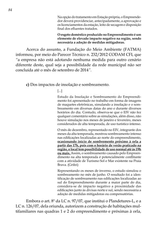 84
Na opção do tratamento em Estação própria, o Empreende-
dor deverá providenciar, antecipadamente, a aprovação e
os licenciamentos da estação, leito de secagem e disposição
final dos efluentes tratados.
O esgoto doméstico produzido no Empreendimento é um
elemento de elevado impacto negativo na região, sendo
necessária a adoção de medidas mitigadoras.
Acerca do assunto, a Fundação do Meio Ambiente (FATMA)
informou, por meio do Parecer Técnico n. 232/2012 CODAM CFI, que
“a empresa não está adotando nenhuma medida para outro cenário
diferente deste, qual seja a possibilidade da rede municipal não ser
concluída até o mês de setembro de 2014”.
c) Dos impactos de insolação e sombreamento.
[...]
Estudo da Insolação e Sombreamento do Empreendi-
mento foi apresentado no trabalho em forma de imagens
de maquetes eletrônicas, simulando a insolação e o som-
breamento em diversas datas do ano e durante diversos
horários do dia. Contudo, observa-se que o EIV não fez
qualquer comentário sobre as simulações, além disso, não
houve simulação nos meses de janeiro e fevereiro, meses
considerados de alta temporada, de uso turístico intenso.
O mês de dezembro, representado no EIV, integrante dos
meses da alta temporada, mostrou sombreamento intenso
nas edificações localizadas ao norte do empreendimento,
ocasionando início de sombremento próximo à orla a
partir das 17h, pois com o horário de verão praticado na
região, o local tem possibilidade de uso normal até às 19h
ou mais. Assim, o sombreamento causado pelo Empreen-
dimento na alta temporada é potencialmente conflitante
com a atividade de Turismo Sol e Mar existente na Praia
Brava. (Grifei)
Representando os meses de inverno, o estudo simulou o
sombreamento no mês de junho. O resultado foi a iden-
tificação de sombreamento nas edificações localizadas ao
sul do Empreendimento durante a maior parte do dia,
considera-se de impacto negativo a proximidade das
edificações junto às divisas norte e sul, sendo necessária a
adoção de medidas mitigadoras ou compensatórias.
Embora o art. 8º da LC n. 97/07, que institui o Plandetures-L, e a
LC n. 126/07, dela oriunda, autorizem a construção de habitações mul-
tifamiliares nas quadras 1 e 2 do empreendimento e próximas à orla,
 