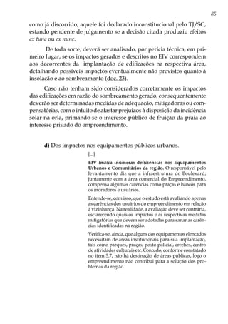 85
como já discorrido, aquele foi declarado inconstitucional pelo TJ/SC,
estando pendente de julgamento se a decisão citada produziu efeitos
ex tunc ou ex nunc.
De toda sorte, deverá ser analisado, por perícia técnica, em pri-
meiro lugar, se os impactos gerados e descritos no EIV correspondem
aos decorrentes da implantação de edificações na respectiva área,
detalhando possíveis impactos eventualmente não previstos quanto à
insolação e ao sombreamento (doc. 23).
Caso não tenham sido considerados corretamente os impactos
das edificações em razão do sombreamento gerado, consequentemente
deverão ser determinadas medidas de adequação, mitigadoras ou com-
pensatórias, com o intuito de afastar prejuízos à disposição da incidência
solar na orla, primando-se o interesse público de fruição da praia ao
interesse privado do empreendimento.
d) Dos impactos nos equipamentos públicos urbanos.
[...]
EIV indica inúmeras deficiências nos Equipamentos
Urbanos e Comunitários da região. O responsável pelo
levantamento diz que a infraestrutura do Boulevard,
juntamente com a área comercial do Empreendimento,
compensa algumas carências como praças e bancos para
os moradores e usuários.
Entende-se, com isso, que o estudo está avaliando apenas
as carências dos usuários do empreendimento em relação
à vizinhança. Na realidade, a avaliação deve ser contrária,
esclarecendo quais os impactos e as respectivas medidas
mitigatórias que devem ser adotadas para sanar as carên-
cias identificadas na região.
Verifica-se, ainda, que alguns dos equipamentos elencados
necessitam de áreas institucionais para sua implantação,
tais como parques, praças, posto policial, creches, centro
de atividades culturais etc. Contudo, conforme constatado
no item 5.7, não há destinação de áreas públicas, logo o
empreendimento não contribui para a solução dos pro-
blemas da região.
 