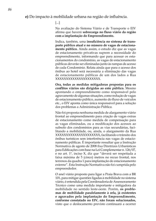 86
e) Do impacto à mobilidade urbana na região de influência.
[...]
Na avaliação do Sistema Viário e de Transporte o EIV
afirma que haverá sobrecarga no fluxo viário da região
com a implantação do Empreendimento.
Indica, também, uma insuficiência no sistema de trans-
porte público atual e no número de vagas de estaciona-
mento público. Ainda assim, o estudo diz que as vagas
de estacionamento privativas suprem a necessidade do
empreendimento, informando que para acessar os esta-
cionamentos do condomínio, as vagas de estacionamento
públicas deverão ser eliminadas junto às rampas de acesso
de cada Condomínio. Relata ainda que para o acesso dos
ônibus ao hotel será necessária a eliminação das vagas
de estacionamento públicas de um dos lados a Rua
XXXXXXXXXXXXXXXXXXXXX.
Ora, todas as medidas mitigadoras propostas para os
conflitos viários são dirigidas ao ente público. Mesmo
apontando o empreendimento como responsável pelo
agravamento de algumas situações, como redução de vagas
de estacionamento público, aumento do fluxo de veículos
etc., o EIV aponta como única responsável para a solução
dos problemas a Administração Pública.
Não foi proposta nenhuma medida de alargamento viário
frontal ao empreendimento para criação de vagas extras
de estacionamento como medida de compensação para
as vagas eliminadas, ou a modificação dos acessos ao
subsolo dos condomínios para as vias secundárias, faci-
litando a mobilidade, ou, ainda, o alargamento da Rua
XXXXXXXXXXXXXXXXXXXXX, facilitando o trânsito dos
ônibus turísticos sem interferência nas vagas de estacio-
namento públicas. É importante ressaltar que a Instrução
Normativa de agosto de 2008 fixa Diretrizes Urbanísticas
para Edificações com base na Lei Complementar n. 126/07,
e no art. 1º, inciso X, diz que “deverá ser respeitada a
faixa máxima de 5 (cinco) metros no recuo frontal, nos
terrenos da quadra 1 para implantação de estacionamento
externo”. Esta Instrução Normativa não foi cumprida pelo
empreendedor.
O anel viário proposto para ligar a Praia Brava com a BR
101, para mitigar questões ligadas à mobilidade no sistema
viário, é entendida pela Coordenadoria de Assessoramento
Técnico como uma medida importante e mitigadora da
mobilidade no sentido leste-oeste. Porém, os proble-
mas de mobilidade paralelamente à orla, já existentes
e agravados pela implantação do Empreendimento,
conforme constatado no EIV, não foram solucionados,
visto que o deslocamento previsto continuará a ocorrer
 