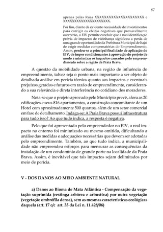 87
apenas pelas Ruas XXXXXXXXXXXXXXXXXXXXX e
XXXXXXXXXXXXXXXXXXXXX.
Por fim, diante da evidente necessidade de investimentos
para corrigir os efeitos negativos que provavelmente
ocorrerão, o EIV permite concluir que a não identificação
prévia de impactos de vizinhança significou a perda de
uma grande oportunidade da Prefeitura Municipal de Itajaí
de exigir medidas compensatórias do Empreendimento.
Assim, perdeu-se a principal finalidade de aplicação do
EIV, de impor condicionantes à aprovação do projeto de
modo a minimizar os impactos causados pelo empreen-
dimento sobre a região da Praia Brava.
A questão da mobilidade urbana, na região de influência do
empreendimento, talvez seja o ponto mais importante a ser objeto de
detalhada análise em perícia técnica quanto aos impactos e eventuais
prejuízos gerados e futuros em razão do empreendimento, consideran-
do a sua relevância e direta interferência no cotidiano dos moradores.
Nota-se que o projeto aprovado pelo Município prevê, afora as 20
edificações e seus 816 apartamentos, a construção concomitante de um
Hotel com aproximadamente 500 quartos, além de um setor comercial
em fase de detalhamento. Indaga-se: A Praia Brava possui infraestrutura
para tudo isso? Ao que tudo indica, a resposta é negativa.
Pelo que foi apresentado pelo empreendedor no EIV, o real im-
pacto no entorno foi minimizado ou mesmo omitido, dificultando a
análise das medidas e adequações necessárias que devem ser adotadas
pelo empreendimento. Também, ao que tudo indica, a municipali-
dade não empreendeu esforços para mensurar as consequências da
instalação de um condomínio de grande porte na localidade da Praia
Brava. Assim, é inevitável que tais impactos sejam delimitados por
meio de perícia.
V - Dos danos ao meio ambiente natural
a) Danos ao Bioma de Mata Atlântica - Compensação da vege-
tação suprimida (restinga arbórea e arbustiva) por outra vegetação
(vegetação ombrófila densa), sem as mesmas características ecológicas
daquela (art. 17 c/c art. 35 da Lei n. 11.428/06)
 