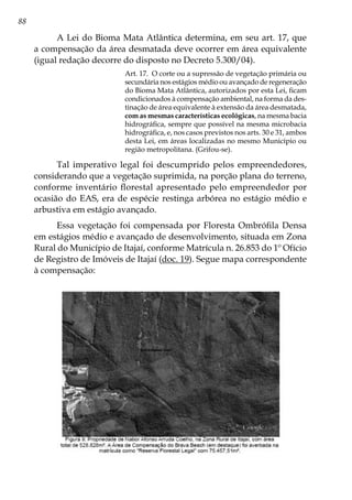 88
A Lei do Bioma Mata Atlântica determina, em seu art. 17, que
a compensação da área desmatada deve ocorrer em área equivalente
(igual redação decorre do disposto no Decreto 5.300/04).
Art. 17. O corte ou a supressão de vegetação primária ou
secundária nos estágios médio ou avançado de regeneração
do Bioma Mata Atlântica, autorizados por esta Lei, ficam
condicionados à compensação ambiental, na forma da des-
tinação de área equivalente à extensão da área desmatada,
com as mesmas características ecológicas, na mesma bacia
hidrográfica, sempre que possível na mesma microbacia
hidrográfica, e, nos casos previstos nos arts. 30 e 31, ambos
desta Lei, em áreas localizadas no mesmo Município ou
região metropolitana. (Grifou-se).
Tal imperativo legal foi descumprido pelos empreendedores,
considerando que a vegetação suprimida, na porção plana do terreno,
conforme inventário florestal apresentado pelo empreendedor por
ocasião do EAS, era de espécie restinga arbórea no estágio médio e
arbustiva em estágio avançado.
Essa vegetação foi compensada por Floresta Ombrófila Densa
em estágios médio e avançado de desenvolvimento, situada em Zona
Rural do Município de Itajaí, conforme Matrícula n. 26.853 do 1º Ofício
de Registro de Imóveis de Itajaí (doc. 19). Segue mapa correspondente
à compensação:
 