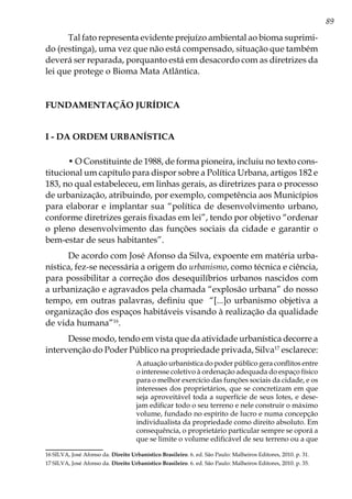 89
Tal fato representa evidente prejuízo ambiental ao bioma suprimi-
do (restinga), uma vez que não está compensado, situação que também
deverá ser reparada, porquanto está em desacordo com as diretrizes da
lei que protege o Bioma Mata Atlântica.
FUNDAMENTAÇÃO JURÍDICA
I - Da ordem urbanística
• O Constituinte de 1988, de forma pioneira, incluiu no texto cons-
titucional um capítulo para dispor sobre a Política Urbana, artigos 182 e
183, no qual estabeleceu, em linhas gerais, as diretrizes para o processo
de urbanização, atribuindo, por exemplo, competência aos Municípios
para elaborar e implantar sua “política de desenvolvimento urbano,
conforme diretrizes gerais fixadas em lei”, tendo por objetivo “ordenar
o pleno desenvolvimento das funções sociais da cidade e garantir o
bem-estar de seus habitantes”.
De acordo com José Afonso da Silva, expoente em matéria urba-
nística, fez-se necessária a origem do urbanismo, como técnica e ciência,
para possibilitar a correção dos desequilíbrios urbanos nascidos com
a urbanização e agravados pela chamada “explosão urbana” do nosso
tempo, em outras palavras, definiu que “[...]o urbanismo objetiva a
organização dos espaços habitáveis visando à realização da qualidade
de vida humana”16
.
Desse modo, tendo em vista que da atividade urbanística decorre a
intervenção do Poder Público na propriedade privada, Silva17
esclarece:
A atuação urbanística do poder público gera conflitos entre
o interesse coletivo à ordenação adequada do espaço físico
para o melhor exercício das funções sociais da cidade, e os
interesses dos proprietários, que se concretizam em que
seja aproveitável toda a superfície de seus lotes, e dese-
jam edificar todo o seu terreno e nele construir o máximo
volume, fundado no espírito de lucro e numa concepção
individualista da propriedade como direito absoluto. Em
consequência, o proprietário particular sempre se oporá a
que se limite o volume edificável de seu terreno ou a que
16	SILVA, José Afonso da. Direito Urbanístico Brasileiro. 6. ed. São Paulo: Malheiros Editores, 2010. p. 31.
17	SILVA, José Afonso da. Direito Urbanístico Brasileiro. 6. ed. São Paulo: Malheiros Editores, 2010. p. 35.
 