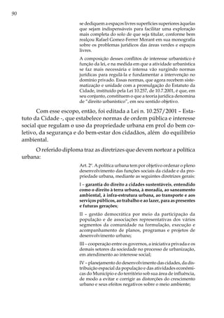90
se dediquem a espaços livres superfícies superiores àquelas
que sejam indispensáveis para facilitar uma exploração
mais completa do solo de que seja titular, conforme bem
realçou Rafael Gomez-Ferrer Morant em sua monografia
sobre os problemas jurídicos das áreas verdes e espaços
livres.
A composição desses conflitos de interesse urbanístico é
função da lei, e na medida em que a atividade urbanística
se faz mais necessária e intensa vão surgindo normas
jurídicas para regulá-la e fundamentar a intervenção no
domínio privado. Essas normas, que agora recebem siste-
matização e unidade com a promulgação do Estatuto da
Cidade, instituído pela Lei 10.257, de 10.7.2001, é que, em
seu conjunto, constituem o que a teoria jurídica denomina
de “direito urbanístico”, em seu sentido objetivo.
Com esse escopo, então, foi editada a Lei n. 10.257/2001 – Esta-
tuto da Cidade -, que estabelece normas de ordem pública e interesse
social que regulam o uso da propriedade urbana em prol do bem co-
letivo, da segurança e do bem-estar dos cidadãos, além do equilíbrio
ambiental.
O referido diploma traz as diretrizes que devem nortear a política
urbana:
Art. 2º. A política urbana tem por objetivo ordenar o pleno
desenvolvimento das funções sociais da cidade e da pro-
priedade urbana, mediante as seguintes diretrizes gerais:
I – garantia do direito a cidades sustentáveis, entendido
como o direito à terra urbana, à moradia, ao saneamento
ambiental, à infra-estrutura urbana, ao transporte e aos
serviços públicos, ao trabalho e ao lazer, para as presentes
e futuras gerações;
II – gestão democrática por meio da participação da
população e de associações representativas dos vários
segmentos da comunidade na formulação, execução e
acompanhamento de planos, programas e projetos de
desenvolvimento urbano;
III – cooperação entre os governos, a iniciativa privada e os
demais setores da sociedade no processo de urbanização,
em atendimento ao interesse social;
IV – planejamento do desenvolvimento das cidades, da dis-
tribuição espacial da população e das atividades econômi-
cas do Município e do território sob sua área de influência,
de modo a evitar e corrigir as distorções do crescimento
urbano e seus efeitos negativos sobre o meio ambiente;
 