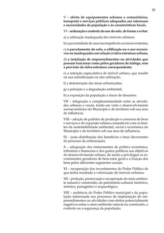 91
V – oferta de equipamentos urbanos e comunitários,
transporte e serviços públicos adequados aos interesses
e necessidades da população e às características locais;
VI – ordenação e controle do uso do solo, de forma a evitar:
a) a utilização inadequada dos imóveis urbanos;
b) a proximidade de usos incompatíveis ou inconvenientes;
c) o parcelamento do solo, a edificação ou o uso excessi-
vos ou inadequados em relação à infra-estrutura urbana;
d) a instalação de empreendimentos ou atividades que
possam funcionar como pólos geradores de tráfego, sem
a previsão da infra-estrutura correspondente;
e) a retenção especulativa de imóvel urbano, que resulte
na sua subutilização ou não utilização;
f) a deterioração das áreas urbanizadas;
g) a poluição e a degradação ambiental;
h) a exposição da população a riscos de desastres.
VII – integração e complementaridade entre as ativida-
des urbanas e rurais, tendo em vista o desenvolvimento
socioeconômico do Município e do território sob sua área
de influência;
VIII – adoção de padrões de produção e consumo de bens
e serviços e de expansão urbana compatíveis com os limi-
tes da sustentabilidade ambiental, social e econômica do
Município e do território sob sua área de influência;
IX – justa distribuição dos benefícios e ônus decorrentes
do processo de urbanização;
X – adequação dos instrumentos de política econômica,
tributária e financeira e dos gastos públicos aos objetivos
do desenvolvimento urbano, de modo a privilegiar os in-
vestimentos geradores de bem-estar geral e a fruição dos
bens pelos diferentes segmentos sociais;
XI – recuperação dos investimentos do Poder Público de
que tenha resultado a valorização de imóveis urbanos;
XII – proteção, preservação e recuperação do meio ambien-
te natural e construído, do patrimônio cultural, histórico,
artístico, paisagístico e arqueológico;
XIII – audiência do Poder Público municipal e da popu-
lação interessada nos processos de implantação de em-
preendimentos ou atividades com efeitos potencialmente
negativos sobre o meio ambiente natural ou construído, o
conforto ou a segurança da população;
 